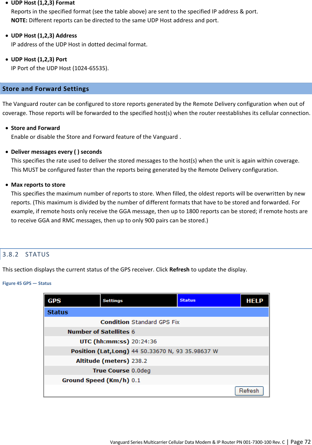 Vanguard Series Multicarrier Cellular Data Modem &amp; IP Router PN 001-7300-100 Rev. C | Page 72  UDP Host (1,2,3) Format Reports in the specified format (see the table above) are sent to the specified IP address &amp; port.  NOTE: Different reports can be directed to the same UDP Host address and port.  UDP Host (1,2,3) Address IP address of the UDP Host in dotted decimal format.  UDP Host (1,2,3) Port IP Port of the UDP Host (1024-65535). Store and Forward Settings The Vanguard router can be configured to store reports generated by the Remote Delivery configuration when out of coverage. Those reports will be forwarded to the specified host(s) when the router reestablishes its cellular connection.  Store and Forward Enable or disable the Store and Forward feature of the Vanguard .  Deliver messages every ( ) seconds This specifies the rate used to deliver the stored messages to the host(s) when the unit is again within coverage. This MUST be configured faster than the reports being generated by the Remote Delivery configuration.  Max reports to store This specifies the maximum number of reports to store. When filled, the oldest reports will be overwritten by new reports. (This maximum is divided by the number of different formats that have to be stored and forwarded. For example, if remote hosts only receive the GGA message, then up to 1800 reports can be stored; if remote hosts are to receive GGA and RMC messages, then up to only 900 pairs can be stored.)  3.8.2 STATUS This section displays the current status of the GPS receiver. Click Refresh to update the display. Figure 45 GPS — Status   