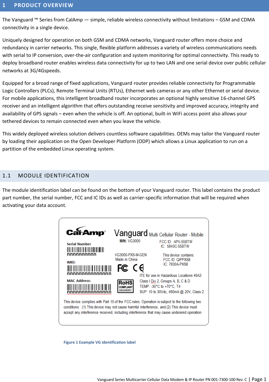 Vanguard Series Multicarrier Cellular Data Modem &amp; IP Router PN 001-7300-100 Rev. C | Page 1 1 PRODUCT OVERVIEW The Vanguard ™ Series from CalAmp — simple, reliable wireless connectivity without limitations – GSM and CDMA connectivity in a single device. Uniquely designed for operation on both GSM and CDMA networks, Vanguard router offers more choice and redundancy in carrier networks. This single, flexible platform addresses a variety of wireless communications needs with serial to IP conversion, over-the-air configuration and system monitoring for optimal connectivity. This ready to deploy broadband router enables wireless data connectivity for up to two LAN and one serial device over public cellular networks at 3G/4Gspeeds. Equipped for a broad range of fixed applications, Vanguard router provides reliable connectivity for Programmable Logic Controllers (PLCs), Remote Terminal Units (RTUs), Ethernet web cameras or any other Ethernet or serial device. For mobile applications, this intelligent broadband router incorporates an optional highly sensitive 16-channel GPS receiver and an intelligent algorithm that offers outstanding receive sensitivity and improved accuracy, integrity and availability of GPS signals – even when the vehicle is off. An optional, built-in WiFi access point also allows your tethered devices to remain connected even when you leave the vehicle. This widely deployed wireless solution delivers countless software capabilities. OEMs may tailor the Vanguard router by loading their application on the Open Developer Platform (ODP) which allows a Linux application to run on a partition of the embedded Linux operating system.  1.1 MODULE IDENTIFICATION The module identification label can be found on the bottom of your Vanguard router. This label contains the product part number, the serial number, FCC and IC IDs as well as carrier-specific information that will be required when activating your data account.  Figure 1 Example VG identification label   