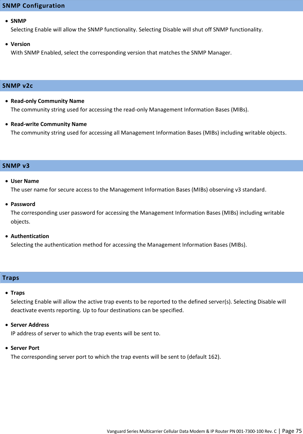Vanguard Series Multicarrier Cellular Data Modem &amp; IP Router PN 001-7300-100 Rev. C | Page 75 SNMP Configuration  SNMP Selecting Enable will allow the SNMP functionality. Selecting Disable will shut off SNMP functionality.  Version With SNMP Enabled, select the corresponding version that matches the SNMP Manager.  SNMP v2c  Read-only Community Name The community string used for accessing the read-only Management Information Bases (MIBs).  Read-write Community Name The community string used for accessing all Management Information Bases (MIBs) including writable objects.  SNMP v3  User Name The user name for secure access to the Management Information Bases (MIBs) observing v3 standard.  Password The corresponding user password for accessing the Management Information Bases (MIBs) including writable objects.  Authentication Selecting the authentication method for accessing the Management Information Bases (MIBs).  Traps  Traps Selecting Enable will allow the active trap events to be reported to the defined server(s). Selecting Disable will deactivate events reporting. Up to four destinations can be specified.  Server Address IP address of server to which the trap events will be sent to.  Server Port The corresponding server port to which the trap events will be sent to (default 162).  