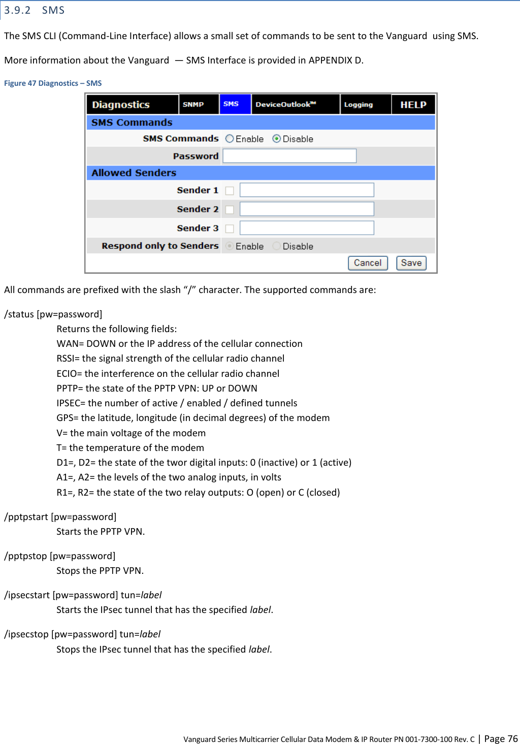 Vanguard Series Multicarrier Cellular Data Modem &amp; IP Router PN 001-7300-100 Rev. C | Page 76 3.9.2 SMS The SMS CLI (Command-Line Interface) allows a small set of commands to be sent to the Vanguard  using SMS. More information about the Vanguard  — SMS Interface is provided in APPENDIX D. Figure 47 Diagnostics – SMS  All commands are prefixed with the slash “/” character. The supported commands are: /status [pw=password] Returns the following fields: WAN= DOWN or the IP address of the cellular connection RSSI= the signal strength of the cellular radio channel ECIO= the interference on the cellular radio channel PPTP= the state of the PPTP VPN: UP or DOWN IPSEC= the number of active / enabled / defined tunnels GPS= the latitude, longitude (in decimal degrees) of the modem V= the main voltage of the modem T= the temperature of the modem D1=, D2= the state of the twor digital inputs: 0 (inactive) or 1 (active) A1=, A2= the levels of the two analog inputs, in volts R1=, R2= the state of the two relay outputs: O (open) or C (closed) /pptpstart [pw=password] Starts the PPTP VPN. /pptpstop [pw=password] Stops the PPTP VPN. /ipsecstart [pw=password] tun=label Starts the IPsec tunnel that has the specified label. /ipsecstop [pw=password] tun=label Stops the IPsec tunnel that has the specified label. 