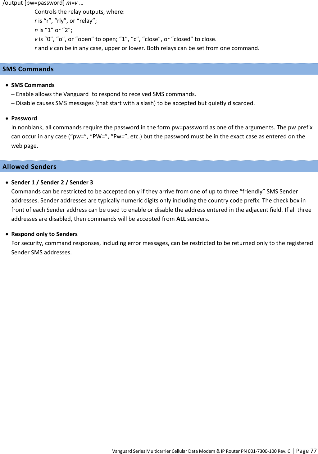 Vanguard Series Multicarrier Cellular Data Modem &amp; IP Router PN 001-7300-100 Rev. C | Page 77 /output [pw=password] m=v … Controls the relay outputs, where: r is “r”, “rly”, or “relay”; n is “1” or “2”; v is “0”, “o”, or “open” to open; “1”, “c”, “close”, or “closed” to close. r and v can be in any case, upper or lower. Both relays can be set from one command. SMS Commands  SMS Commands – Enable allows the Vanguard  to respond to received SMS commands. – Disable causes SMS messages (that start with a slash) to be accepted but quietly discarded.  Password In nonblank, all commands require the password in the form pw=password as one of the arguments. The pw prefix can occur in any case (“pw=”, “PW=”, “Pw=”, etc.) but the password must be in the exact case as entered on the web page. Allowed Senders  Sender 1 / Sender 2 / Sender 3 Commands can be restricted to be accepted only if they arrive from one of up to three “friendly” SMS Sender addresses. Sender addresses are typically numeric digits only including the country code prefix. The check box in front of each Sender address can be used to enable or disable the address entered in the adjacent field. If all three addresses are disabled, then commands will be accepted from ALL senders.  Respond only to Senders For security, command responses, including error messages, can be restricted to be returned only to the registered Sender SMS addresses.  