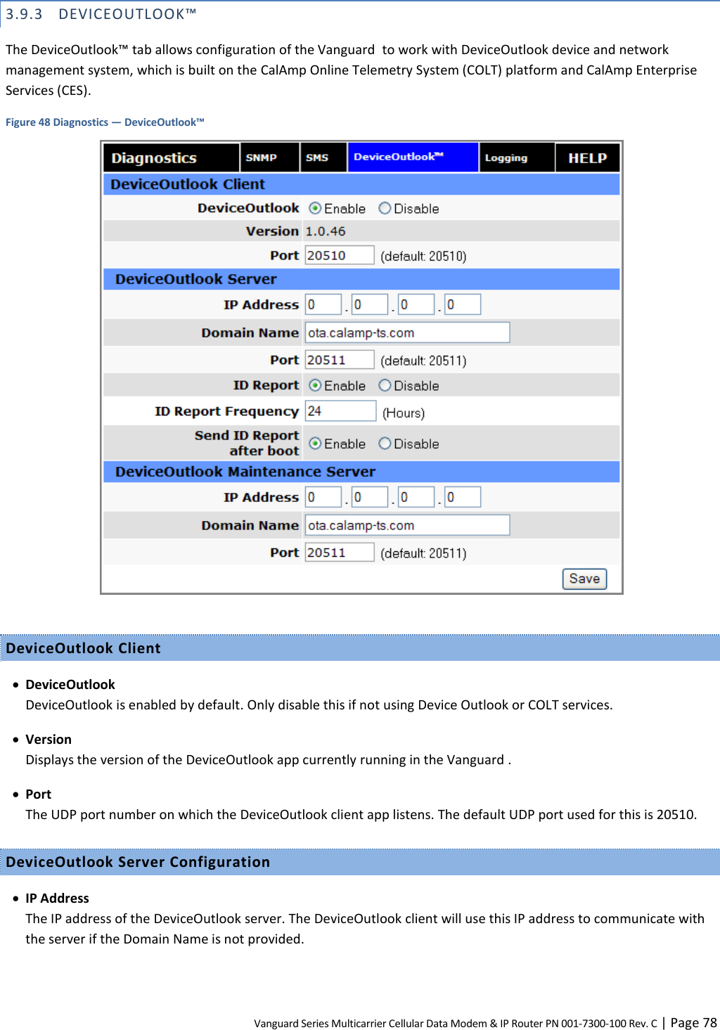 Vanguard Series Multicarrier Cellular Data Modem &amp; IP Router PN 001-7300-100 Rev. C | Page 78 3.9.3 DEVICEOUTLOOK™ The DeviceOutlook™ tab allows configuration of the Vanguard  to work with DeviceOutlook device and network management system, which is built on the CalAmp Online Telemetry System (COLT) platform and CalAmp Enterprise Services (CES). Figure 48 Diagnostics — DeviceOutlook™   DeviceOutlook Client  DeviceOutlook DeviceOutlook is enabled by default. Only disable this if not using Device Outlook or COLT services.  Version Displays the version of the DeviceOutlook app currently running in the Vanguard .  Port The UDP port number on which the DeviceOutlook client app listens. The default UDP port used for this is 20510. DeviceOutlook Server Configuration  IP Address The IP address of the DeviceOutlook server. The DeviceOutlook client will use this IP address to communicate with the server if the Domain Name is not provided. 