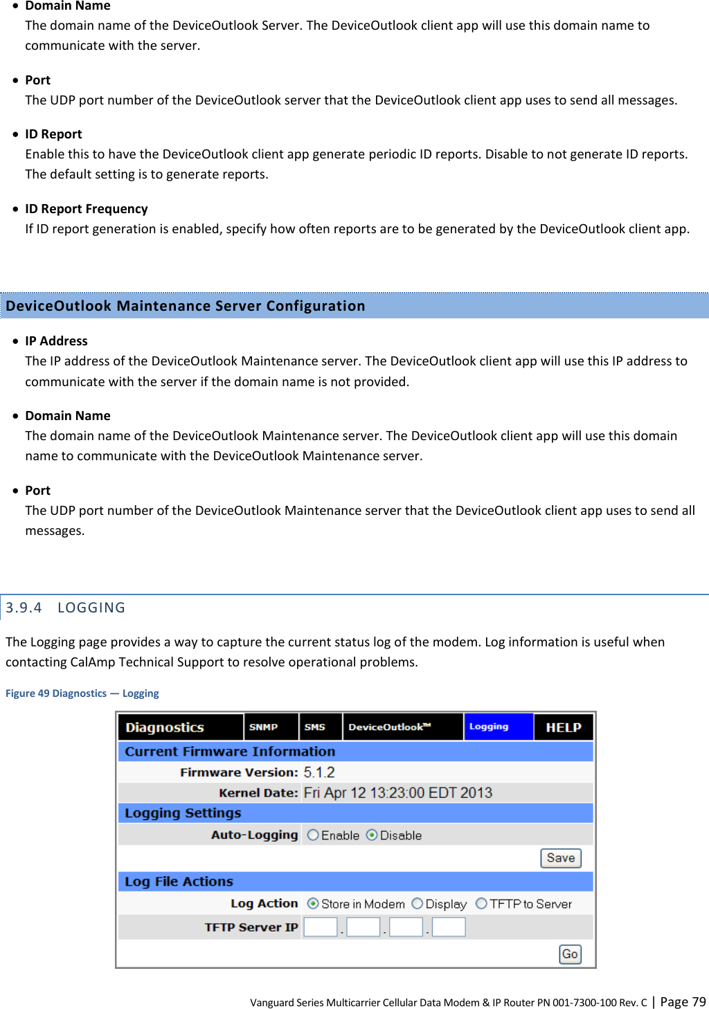 Vanguard Series Multicarrier Cellular Data Modem &amp; IP Router PN 001-7300-100 Rev. C | Page 79  Domain Name The domain name of the DeviceOutlook Server. The DeviceOutlook client app will use this domain name to communicate with the server.  Port The UDP port number of the DeviceOutlook server that the DeviceOutlook client app uses to send all messages.  ID Report Enable this to have the DeviceOutlook client app generate periodic ID reports. Disable to not generate ID reports. The default setting is to generate reports.  ID Report Frequency If ID report generation is enabled, specify how often reports are to be generated by the DeviceOutlook client app.  DeviceOutlook Maintenance Server Configuration  IP Address The IP address of the DeviceOutlook Maintenance server. The DeviceOutlook client app will use this IP address to communicate with the server if the domain name is not provided.  Domain Name The domain name of the DeviceOutlook Maintenance server. The DeviceOutlook client app will use this domain name to communicate with the DeviceOutlook Maintenance server.  Port The UDP port number of the DeviceOutlook Maintenance server that the DeviceOutlook client app uses to send all messages.  3.9.4 LOGGING The Logging page provides a way to capture the current status log of the modem. Log information is useful when contacting CalAmp Technical Support to resolve operational problems. Figure 49 Diagnostics — Logging  