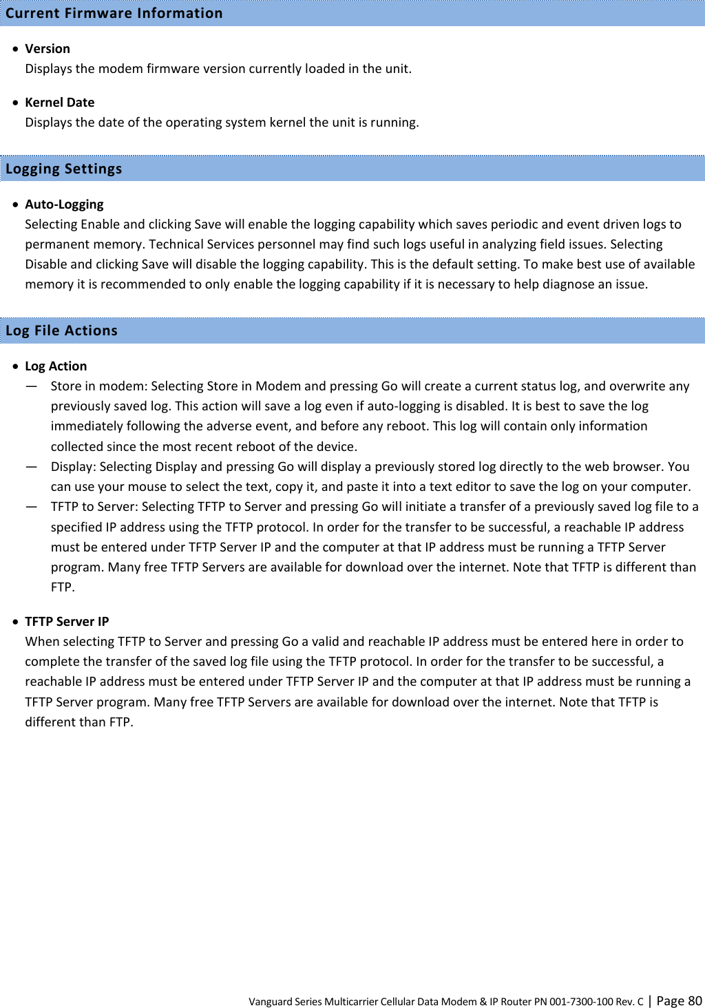 Vanguard Series Multicarrier Cellular Data Modem &amp; IP Router PN 001-7300-100 Rev. C | Page 80 Current Firmware Information  Version Displays the modem firmware version currently loaded in the unit.  Kernel Date Displays the date of the operating system kernel the unit is running. Logging Settings  Auto-Logging Selecting Enable and clicking Save will enable the logging capability which saves periodic and event driven logs to permanent memory. Technical Services personnel may find such logs useful in analyzing field issues. Selecting Disable and clicking Save will disable the logging capability. This is the default setting. To make best use of available memory it is recommended to only enable the logging capability if it is necessary to help diagnose an issue. Log File Actions  Log Action ― Store in modem: Selecting Store in Modem and pressing Go will create a current status log, and overwrite any previously saved log. This action will save a log even if auto-logging is disabled. It is best to save the log immediately following the adverse event, and before any reboot. This log will contain only information collected since the most recent reboot of the device. ― Display: Selecting Display and pressing Go will display a previously stored log directly to the web browser. You can use your mouse to select the text, copy it, and paste it into a text editor to save the log on your computer. ― TFTP to Server: Selecting TFTP to Server and pressing Go will initiate a transfer of a previously saved log file to a specified IP address using the TFTP protocol. In order for the transfer to be successful, a reachable IP address must be entered under TFTP Server IP and the computer at that IP address must be running a TFTP Server program. Many free TFTP Servers are available for download over the internet. Note that TFTP is different than FTP.  TFTP Server IP When selecting TFTP to Server and pressing Go a valid and reachable IP address must be entered here in order to complete the transfer of the saved log file using the TFTP protocol. In order for the transfer to be successful, a reachable IP address must be entered under TFTP Server IP and the computer at that IP address must be running a TFTP Server program. Many free TFTP Servers are available for download over the internet. Note that TFTP is different than FTP.  