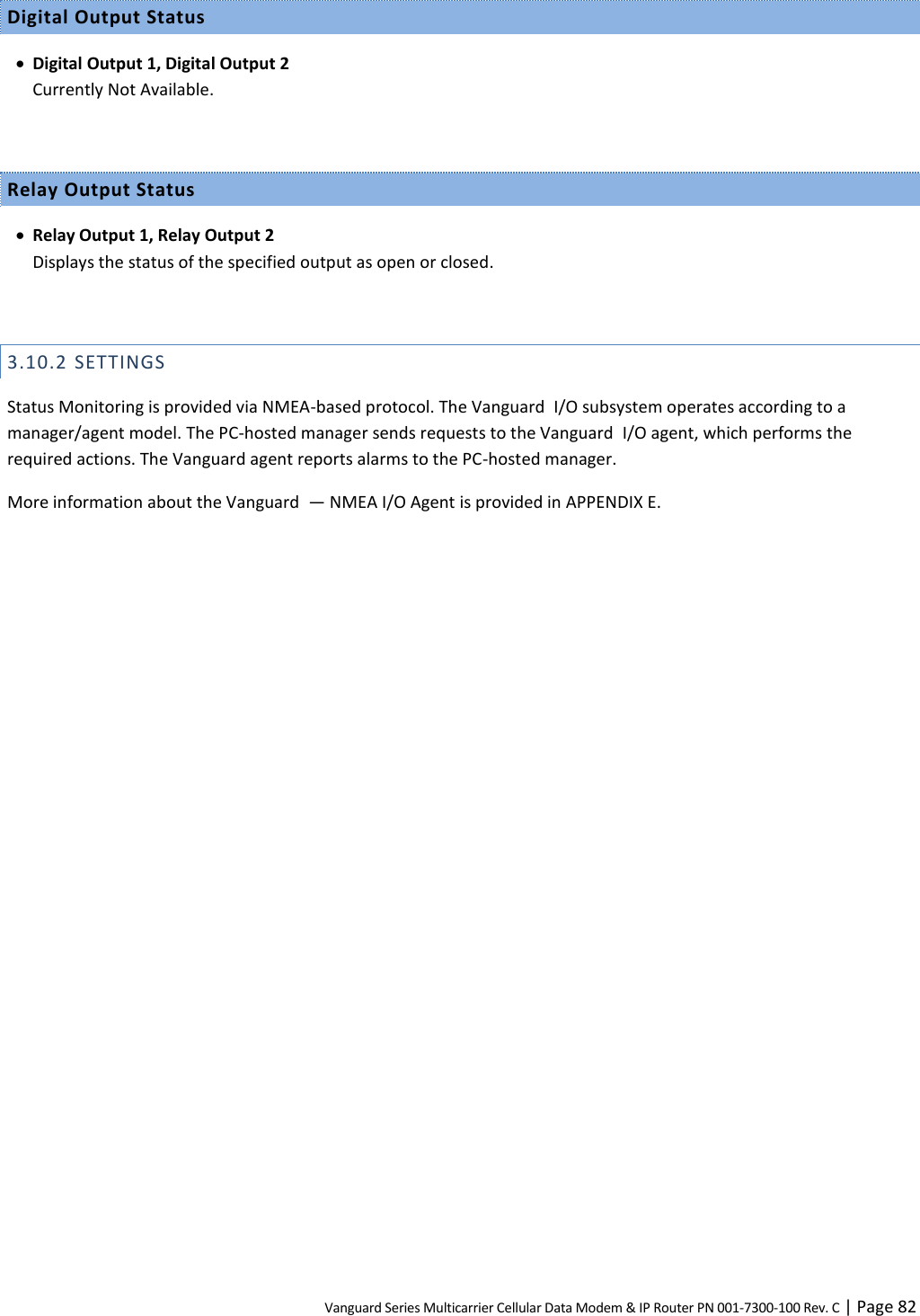 Vanguard Series Multicarrier Cellular Data Modem &amp; IP Router PN 001-7300-100 Rev. C | Page 82 Digital Output Status  Digital Output 1, Digital Output 2 Currently Not Available.  Relay Output Status  Relay Output 1, Relay Output 2 Displays the status of the specified output as open or closed.  3.10.2 SETTINGS Status Monitoring is provided via NMEA-based protocol. The Vanguard  I/O subsystem operates according to a manager/agent model. The PC-hosted manager sends requests to the Vanguard  I/O agent, which performs the required actions. The Vanguard agent reports alarms to the PC-hosted manager. More information about the Vanguard  — NMEA I/O Agent is provided in APPENDIX E. 