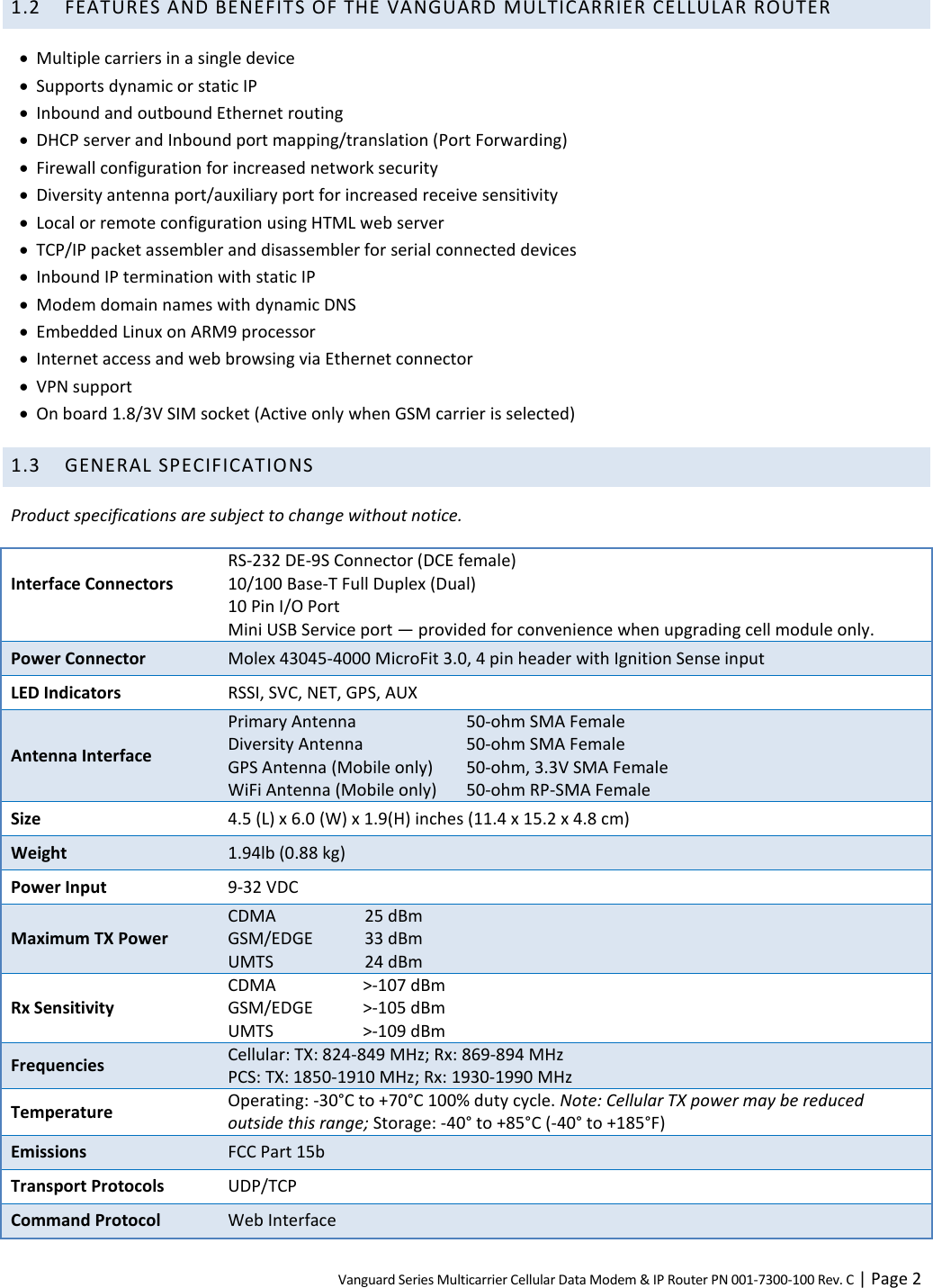 Vanguard Series Multicarrier Cellular Data Modem &amp; IP Router PN 001-7300-100 Rev. C | Page 2 1.2 FEATURES AND BENEFITS OF THE VANGUARD MULTICARRIER CELLULAR ROUTER  Multiple carriers in a single device  Supports dynamic or static IP  Inbound and outbound Ethernet routing  DHCP server and Inbound port mapping/translation (Port Forwarding)  Firewall configuration for increased network security  Diversity antenna port/auxiliary port for increased receive sensitivity  Local or remote configuration using HTML web server  TCP/IP packet assembler and disassembler for serial connected devices  Inbound IP termination with static IP  Modem domain names with dynamic DNS  Embedded Linux on ARM9 processor  Internet access and web browsing via Ethernet connector  VPN support  On board 1.8/3V SIM socket (Active only when GSM carrier is selected) 1.3 GENERAL SPECIFICATIONS Product specifications are subject to change without notice. Interface Connectors  RS-232 DE-9S Connector (DCE female) 10/100 Base-T Full Duplex (Dual) 10 Pin I/O Port Mini USB Service port — provided for convenience when upgrading cell module only. Power Connector Molex 43045-4000 MicroFit 3.0, 4 pin header with Ignition Sense input LED Indicators RSSI, SVC, NET, GPS, AUX Antenna Interface Primary Antenna  50-ohm SMA Female Diversity Antenna  50-ohm SMA Female GPS Antenna (Mobile only)  50-ohm, 3.3V SMA Female WiFi Antenna (Mobile only)  50-ohm RP-SMA Female Size 4.5 (L) x 6.0 (W) x 1.9(H) inches (11.4 x 15.2 x 4.8 cm) Weight 1.94lb (0.88 kg) Power Input 9-32 VDC Maximum TX Power CDMA  25 dBm GSM/EDGE  33 dBm UMTS  24 dBm Rx Sensitivity CDMA    &gt;-107 dBm GSM/EDGE  &gt;-105 dBm UMTS     &gt;-109 dBm Frequencies Cellular: TX: 824-849 MHz; Rx: 869-894 MHz PCS: TX: 1850-1910 MHz; Rx: 1930-1990 MHz Temperature Operating: -30°C to +70°C 100% duty cycle. Note: Cellular TX power may be reduced outside this range; Storage: -40° to +85°C (-40° to +185°F) Emissions FCC Part 15b Transport Protocols UDP/TCP Command Protocol Web Interface 