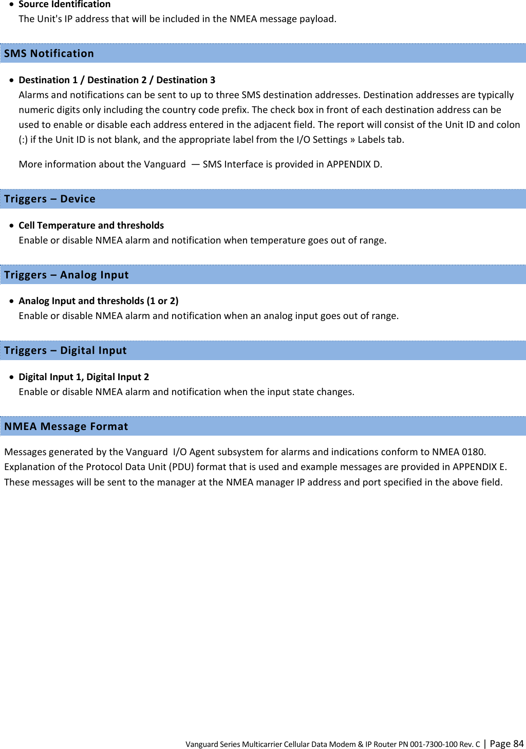 Vanguard Series Multicarrier Cellular Data Modem &amp; IP Router PN 001-7300-100 Rev. C | Page 84  Source Identification The Unit&apos;s IP address that will be included in the NMEA message payload. SMS Notification  Destination 1 / Destination 2 / Destination 3 Alarms and notifications can be sent to up to three SMS destination addresses. Destination addresses are typically numeric digits only including the country code prefix. The check box in front of each destination address can be used to enable or disable each address entered in the adjacent field. The report will consist of the Unit ID and colon (:) if the Unit ID is not blank, and the appropriate label from the I/O Settings » Labels tab. More information about the Vanguard  — SMS Interface is provided in APPENDIX D. Triggers – Device  Cell Temperature and thresholds Enable or disable NMEA alarm and notification when temperature goes out of range. Triggers – Analog Input  Analog Input and thresholds (1 or 2) Enable or disable NMEA alarm and notification when an analog input goes out of range. Triggers – Digital Input  Digital Input 1, Digital Input 2 Enable or disable NMEA alarm and notification when the input state changes. NMEA Message Format Messages generated by the Vanguard  I/O Agent subsystem for alarms and indications conform to NMEA 0180. Explanation of the Protocol Data Unit (PDU) format that is used and example messages are provided in APPENDIX E. These messages will be sent to the manager at the NMEA manager IP address and port specified in the above field. 