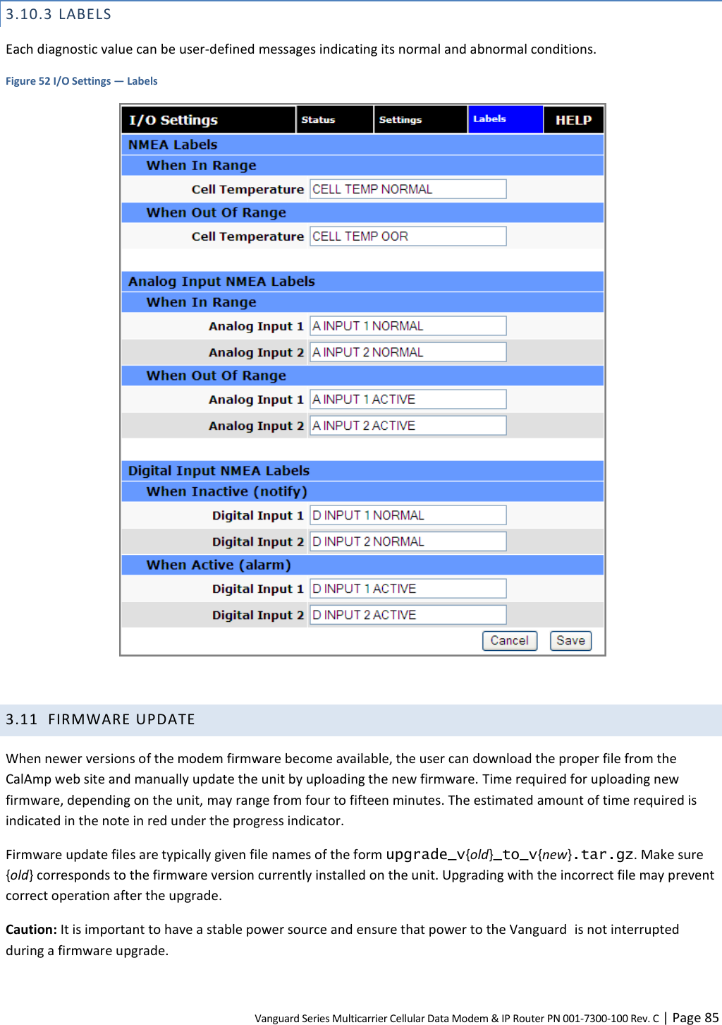 Vanguard Series Multicarrier Cellular Data Modem &amp; IP Router PN 001-7300-100 Rev. C | Page 85 3.10.3 LABELS Each diagnostic value can be user-defined messages indicating its normal and abnormal conditions. Figure 52 I/O Settings — Labels   3.11 FIRMWARE UPDATE When newer versions of the modem firmware become available, the user can download the proper file from the CalAmp web site and manually update the unit by uploading the new firmware. Time required for uploading new firmware, depending on the unit, may range from four to fifteen minutes. The estimated amount of time required is indicated in the note in red under the progress indicator. Firmware update files are typically given file names of the form upgrade_v{old}_to_v{new}.tar.gz. Make sure {old} corresponds to the firmware version currently installed on the unit. Upgrading with the incorrect file may prevent correct operation after the upgrade. Caution: It is important to have a stable power source and ensure that power to the Vanguard  is not interrupted during a firmware upgrade. 