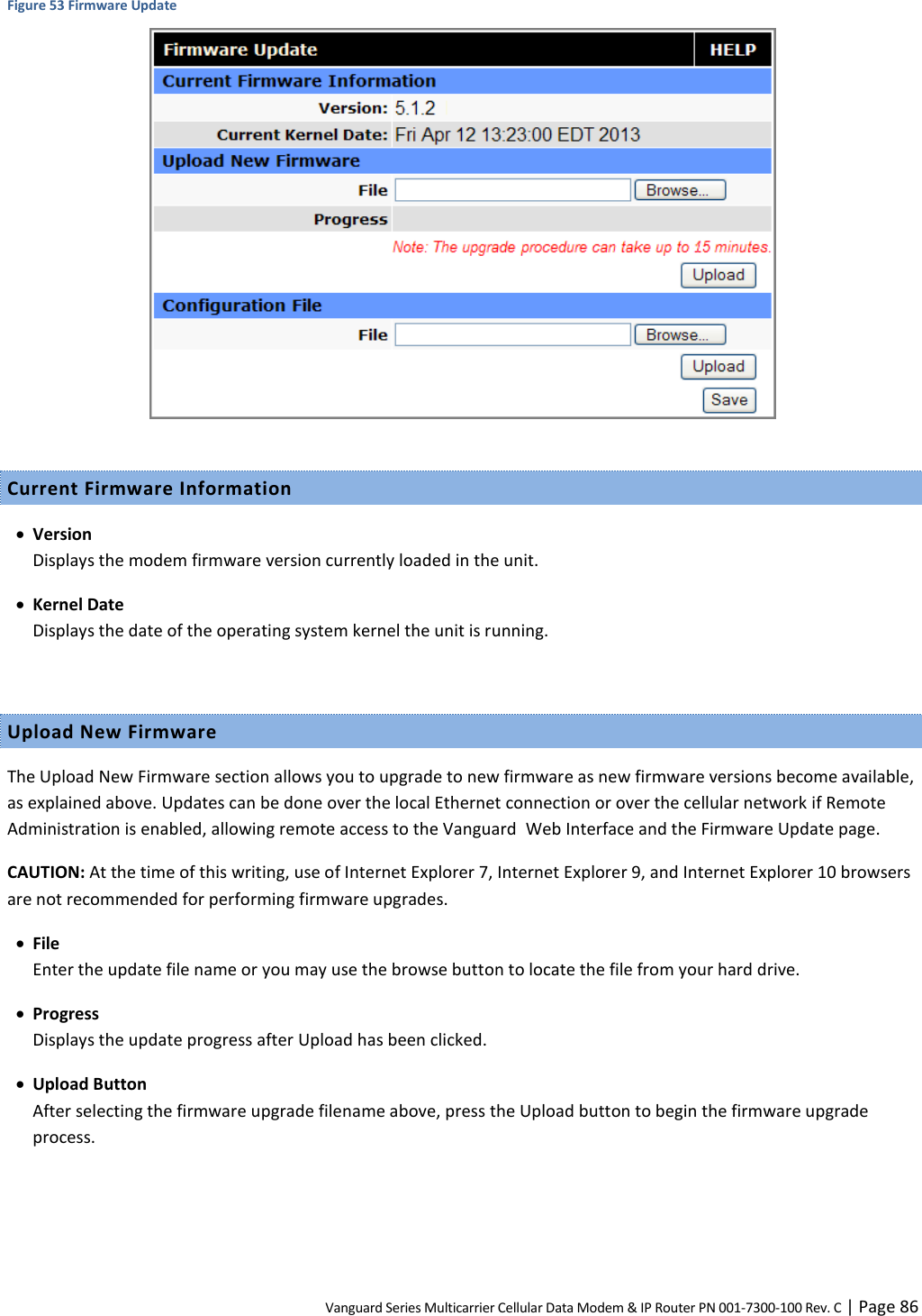 Vanguard Series Multicarrier Cellular Data Modem &amp; IP Router PN 001-7300-100 Rev. C | Page 86 Figure 53 Firmware Update   Current Firmware Information  Version Displays the modem firmware version currently loaded in the unit.  Kernel Date Displays the date of the operating system kernel the unit is running.  Upload New Firmware The Upload New Firmware section allows you to upgrade to new firmware as new firmware versions become available, as explained above. Updates can be done over the local Ethernet connection or over the cellular network if Remote Administration is enabled, allowing remote access to the Vanguard  Web Interface and the Firmware Update page. CAUTION: At the time of this writing, use of Internet Explorer 7, Internet Explorer 9, and Internet Explorer 10 browsers are not recommended for performing firmware upgrades.  File Enter the update file name or you may use the browse button to locate the file from your hard drive.   Progress Displays the update progress after Upload has been clicked.  Upload Button After selecting the firmware upgrade filename above, press the Upload button to begin the firmware upgrade process.  