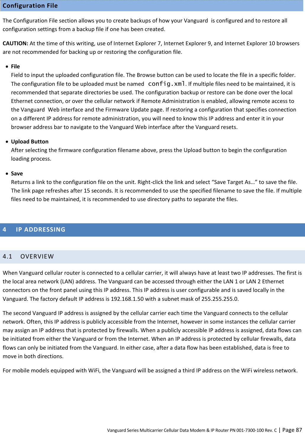Vanguard Series Multicarrier Cellular Data Modem &amp; IP Router PN 001-7300-100 Rev. C | Page 87 Configuration File The Configuration File section allows you to create backups of how your Vanguard  is configured and to restore all configuration settings from a backup file if one has been created. CAUTION: At the time of this writing, use of Internet Explorer 7, Internet Explorer 9, and Internet Explorer 10 browsers are not recommended for backing up or restoring the configuration file.  File Field to input the uploaded configuration file. The Browse button can be used to locate the file in a specific folder. The configuration file to be uploaded must be named config.xml. If multiple files need to be maintained, it is recommended that separate directories be used. The configuration backup or restore can be done over the local Ethernet connection, or over the cellular network if Remote Administration is enabled, allowing remote access to the Vanguard  Web interface and the Firmware Update page. If restoring a configuration that specifies connection on a different IP address for remote administration, you will need to know this IP address and enter it in your browser address bar to navigate to the Vanguard Web interface after the Vanguard resets.  Upload Button After selecting the firmware configuration filename above, press the Upload button to begin the configuration loading process.  Save Returns a link to the configuration file on the unit. Right-click the link and select “Save Target As…” to save the file. The link page refreshes after 15 seconds. It is recommended to use the specified filename to save the file. If multiple files need to be maintained, it is recommended to use directory paths to separate the files.  4 IP ADDRESSING  4.1 OVERVIEW When Vanguard cellular router is connected to a cellular carrier, it will always have at least two IP addresses. The first is the local area network (LAN) address. The Vanguard can be accessed through either the LAN 1 or LAN 2 Ethernet connectors on the front panel using this IP address. This IP address is user configurable and is saved locally in the Vanguard. The factory default IP address is 192.168.1.50 with a subnet mask of 255.255.255.0. The second Vanguard IP address is assigned by the cellular carrier each time the Vanguard connects to the cellular network. Often, this IP address is publicly accessible from the Internet, however in some instances the cellular carrier may assign an IP address that is protected by firewalls. When a publicly accessible IP address is assigned, data flows can be initiated from either the Vanguard or from the Internet. When an IP address is protected by cellular firewalls, data flows can only be initiated from the Vanguard. In either case, after a data flow has been established, data is free to move in both directions. For mobile models equipped with WiFi, the Vanguard will be assigned a third IP address on the WiFi wireless network. 