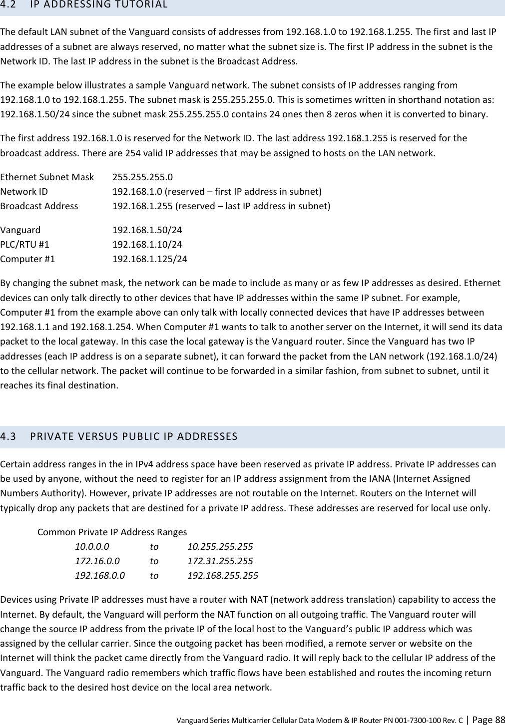 Vanguard Series Multicarrier Cellular Data Modem &amp; IP Router PN 001-7300-100 Rev. C | Page 88 4.2 IP ADDRESSING TUTORIAL The default LAN subnet of the Vanguard consists of addresses from 192.168.1.0 to 192.168.1.255. The first and last IP addresses of a subnet are always reserved, no matter what the subnet size is. The first IP address in the subnet is the Network ID. The last IP address in the subnet is the Broadcast Address. The example below illustrates a sample Vanguard network. The subnet consists of IP addresses ranging from 192.168.1.0 to 192.168.1.255. The subnet mask is 255.255.255.0. This is sometimes written in shorthand notation as: 192.168.1.50/24 since the subnet mask 255.255.255.0 contains 24 ones then 8 zeros when it is converted to binary. The first address 192.168.1.0 is reserved for the Network ID. The last address 192.168.1.255 is reserved for the broadcast address. There are 254 valid IP addresses that may be assigned to hosts on the LAN network. Ethernet Subnet Mask  255.255.255.0 Network ID  192.168.1.0 (reserved – first IP address in subnet) Broadcast Address  192.168.1.255 (reserved – last IP address in subnet) Vanguard   192.168.1.50/24 PLC/RTU #1  192.168.1.10/24 Computer #1  192.168.1.125/24 By changing the subnet mask, the network can be made to include as many or as few IP addresses as desired. Ethernet devices can only talk directly to other devices that have IP addresses within the same IP subnet. For example, Computer #1 from the example above can only talk with locally connected devices that have IP addresses between 192.168.1.1 and 192.168.1.254. When Computer #1 wants to talk to another server on the Internet, it will send its data packet to the local gateway. In this case the local gateway is the Vanguard router. Since the Vanguard has two IP addresses (each IP address is on a separate subnet), it can forward the packet from the LAN network (192.168.1.0/24) to the cellular network. The packet will continue to be forwarded in a similar fashion, from subnet to subnet, until it reaches its final destination.  4.3 PRIVATE VERSUS PUBLIC IP ADDRESSES Certain address ranges in the in IPv4 address space have been reserved as private IP address. Private IP addresses can be used by anyone, without the need to register for an IP address assignment from the IANA (Internet Assigned Numbers Authority). However, private IP addresses are not routable on the Internet. Routers on the Internet will typically drop any packets that are destined for a private IP address. These addresses are reserved for local use only. Common Private IP Address Ranges 10.0.0.0  to  10.255.255.255 172.16.0.0  to  172.31.255.255 192.168.0.0  to  192.168.255.255 Devices using Private IP addresses must have a router with NAT (network address translation) capability to access the Internet. By default, the Vanguard will perform the NAT function on all outgoing traffic. The Vanguard router will change the source IP address from the private IP of the local host to the Vanguard’s public IP address which was assigned by the cellular carrier. Since the outgoing packet has been modified, a remote server or website on the Internet will think the packet came directly from the Vanguard radio. It will reply back to the cellular IP address of the Vanguard. The Vanguard radio remembers which traffic flows have been established and routes the incoming return traffic back to the desired host device on the local area network. 