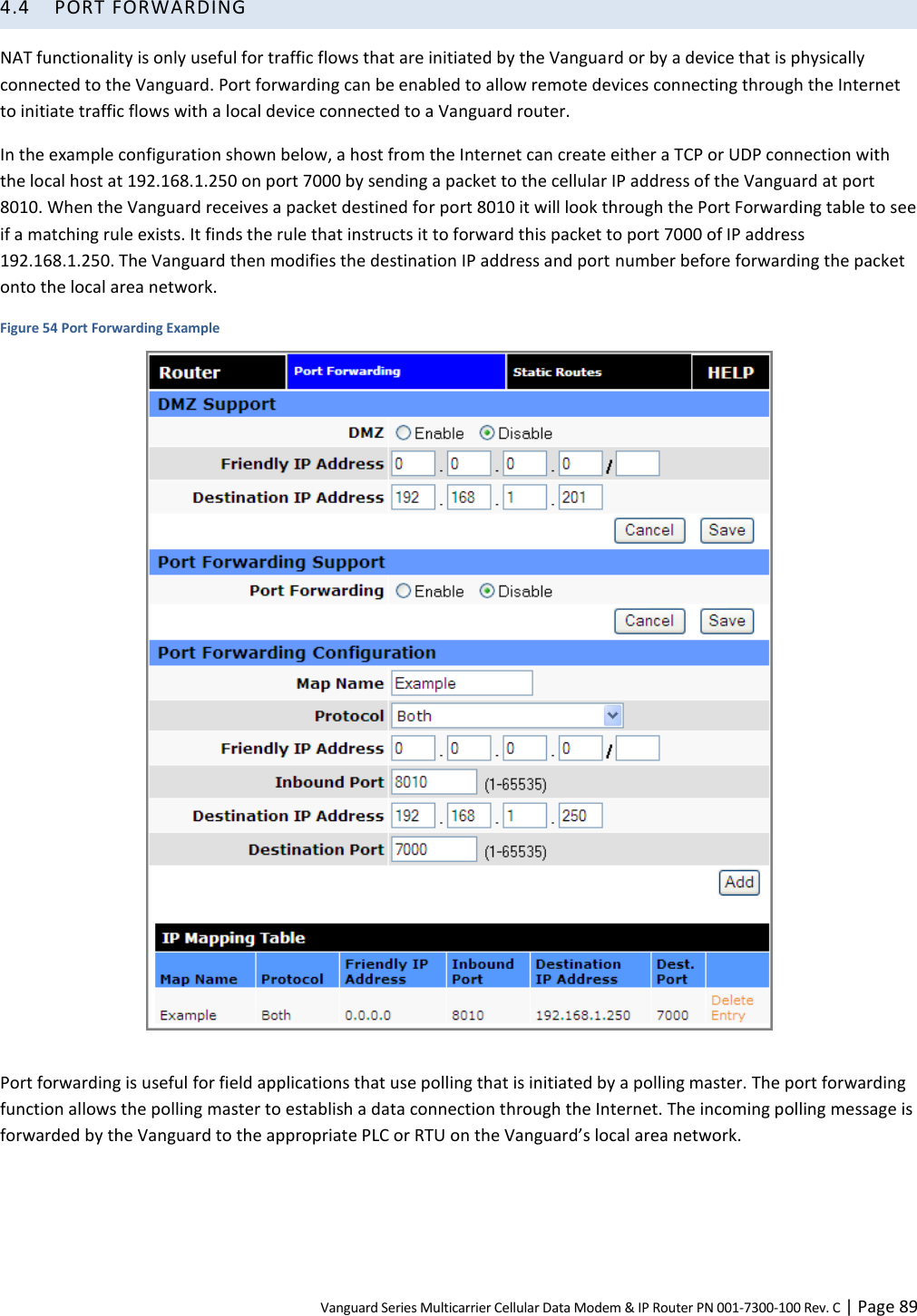 Vanguard Series Multicarrier Cellular Data Modem &amp; IP Router PN 001-7300-100 Rev. C | Page 89 4.4 PORT FORWARDING NAT functionality is only useful for traffic flows that are initiated by the Vanguard or by a device that is physically connected to the Vanguard. Port forwarding can be enabled to allow remote devices connecting through the Internet to initiate traffic flows with a local device connected to a Vanguard router. In the example configuration shown below, a host from the Internet can create either a TCP or UDP connection with the local host at 192.168.1.250 on port 7000 by sending a packet to the cellular IP address of the Vanguard at port 8010. When the Vanguard receives a packet destined for port 8010 it will look through the Port Forwarding table to see if a matching rule exists. It finds the rule that instructs it to forward this packet to port 7000 of IP address 192.168.1.250. The Vanguard then modifies the destination IP address and port number before forwarding the packet onto the local area network. Figure 54 Port Forwarding Example   Port forwarding is useful for field applications that use polling that is initiated by a polling master. The port forwarding function allows the polling master to establish a data connection through the Internet. The incoming polling message is forwarded by the Vanguard to the appropriate PLC or RTU on the Vanguard’s local area network. 