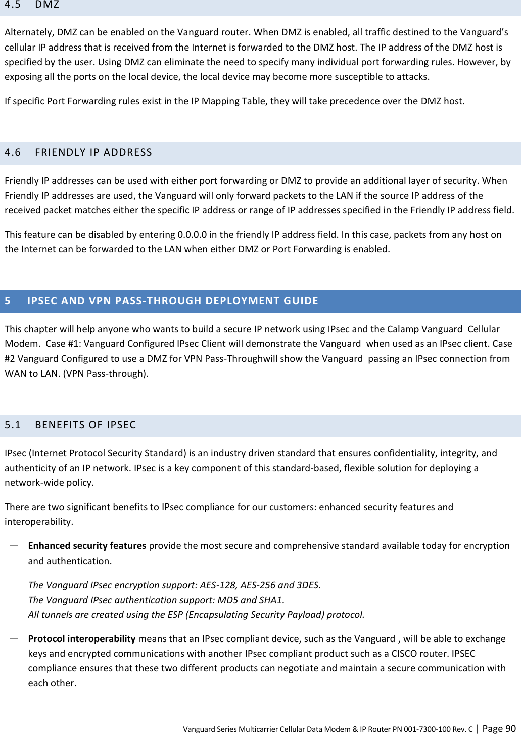 Vanguard Series Multicarrier Cellular Data Modem &amp; IP Router PN 001-7300-100 Rev. C | Page 90 4.5 DMZ Alternately, DMZ can be enabled on the Vanguard router. When DMZ is enabled, all traffic destined to the Vanguard’s cellular IP address that is received from the Internet is forwarded to the DMZ host. The IP address of the DMZ host is specified by the user. Using DMZ can eliminate the need to specify many individual port forwarding rules. However, by exposing all the ports on the local device, the local device may become more susceptible to attacks. If specific Port Forwarding rules exist in the IP Mapping Table, they will take precedence over the DMZ host.  4.6 FRIENDLY IP ADDRESS Friendly IP addresses can be used with either port forwarding or DMZ to provide an additional layer of security. When Friendly IP addresses are used, the Vanguard will only forward packets to the LAN if the source IP address of the received packet matches either the specific IP address or range of IP addresses specified in the Friendly IP address field. This feature can be disabled by entering 0.0.0.0 in the friendly IP address field. In this case, packets from any host on the Internet can be forwarded to the LAN when either DMZ or Port Forwarding is enabled.  5 IPSEC AND VPN PASS-THROUGH DEPLOYMENT GUIDE This chapter will help anyone who wants to build a secure IP network using IPsec and the Calamp Vanguard  Cellular Modem.  Case #1: Vanguard Configured IPsec Client will demonstrate the Vanguard  when used as an IPsec client. Case #2 Vanguard Configured to use a DMZ for VPN Pass-Throughwill show the Vanguard  passing an IPsec connection from WAN to LAN. (VPN Pass-through).  5.1 BENEFITS OF IPSEC IPsec (Internet Protocol Security Standard) is an industry driven standard that ensures confidentiality, integrity, and authenticity of an IP network. IPsec is a key component of this standard-based, flexible solution for deploying a network-wide policy. There are two significant benefits to IPsec compliance for our customers: enhanced security features and interoperability. ― Enhanced security features provide the most secure and comprehensive standard available today for encryption and authentication. The Vanguard IPsec encryption support: AES-128, AES-256 and 3DES. The Vanguard IPsec authentication support: MD5 and SHA1. All tunnels are created using the ESP (Encapsulating Security Payload) protocol. ― Protocol interoperability means that an IPsec compliant device, such as the Vanguard , will be able to exchange keys and encrypted communications with another IPsec compliant product such as a CISCO router. IPSEC compliance ensures that these two different products can negotiate and maintain a secure communication with each other. 