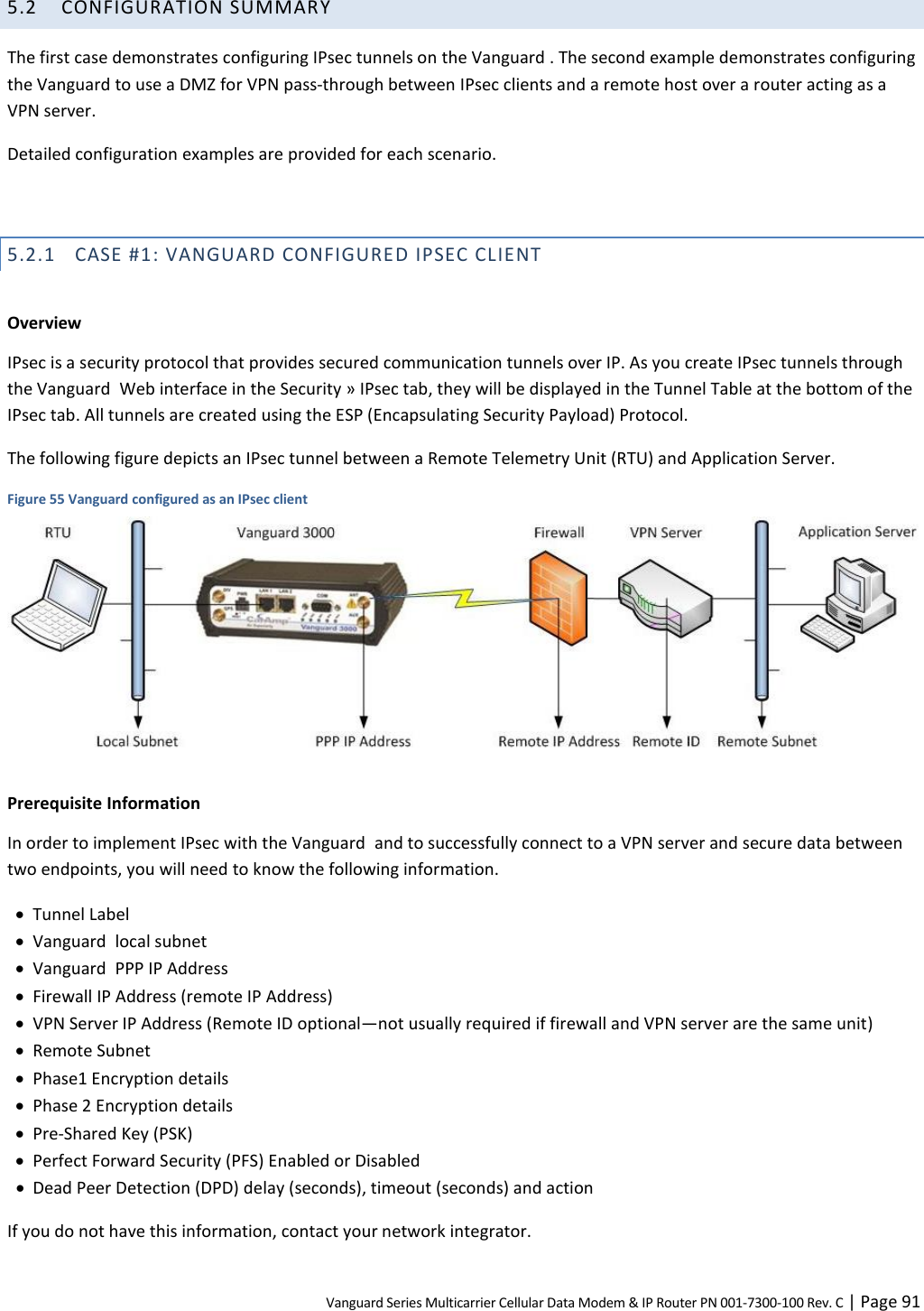 Vanguard Series Multicarrier Cellular Data Modem &amp; IP Router PN 001-7300-100 Rev. C | Page 91 5.2 CONFIGURATION SUMMARY The first case demonstrates configuring IPsec tunnels on the Vanguard . The second example demonstrates configuring the Vanguard to use a DMZ for VPN pass-through between IPsec clients and a remote host over a router acting as a VPN server. Detailed configuration examples are provided for each scenario.  5.2.1 CASE #1: VANGUARD CONFIGURED IPSEC CLIENT  Overview IPsec is a security protocol that provides secured communication tunnels over IP. As you create IPsec tunnels through the Vanguard  Web interface in the Security » IPsec tab, they will be displayed in the Tunnel Table at the bottom of the IPsec tab. All tunnels are created using the ESP (Encapsulating Security Payload) Protocol. The following figure depicts an IPsec tunnel between a Remote Telemetry Unit (RTU) and Application Server. Figure 55 Vanguard configured as an IPsec client   Prerequisite Information In order to implement IPsec with the Vanguard  and to successfully connect to a VPN server and secure data between two endpoints, you will need to know the following information.  Tunnel Label  Vanguard  local subnet  Vanguard  PPP IP Address  Firewall IP Address (remote IP Address)  VPN Server IP Address (Remote ID optional—not usually required if firewall and VPN server are the same unit)  Remote Subnet  Phase1 Encryption details  Phase 2 Encryption details  Pre-Shared Key (PSK)  Perfect Forward Security (PFS) Enabled or Disabled  Dead Peer Detection (DPD) delay (seconds), timeout (seconds) and action If you do not have this information, contact your network integrator. 