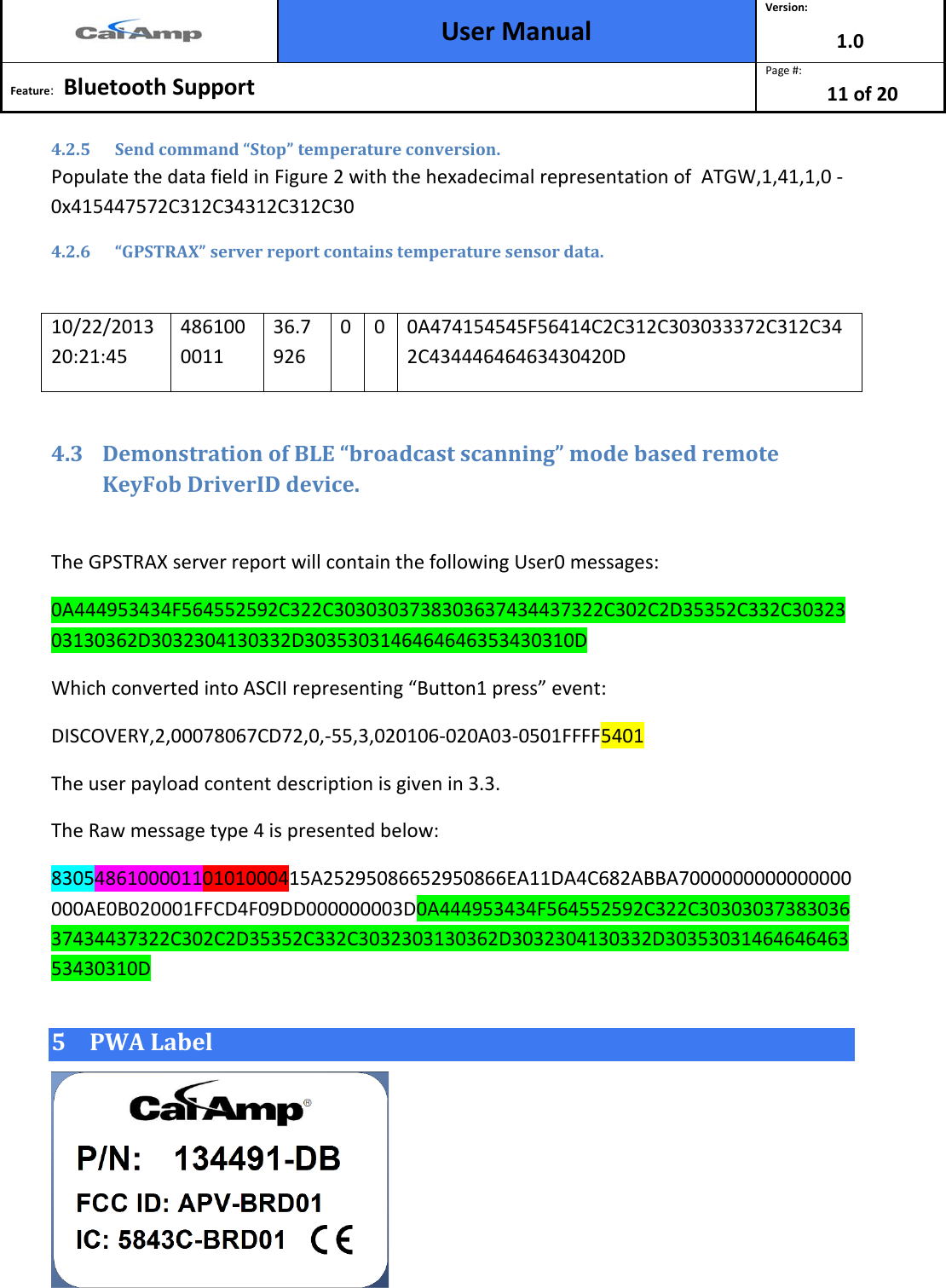  User Manual Version: 1.0  Feature:   Bluetooth Support  Page #: 11 of 20  4.2.5 Send command “Stop” temperature conversion. Populate the data field in Figure 2 with the hexadecimal representation of  ATGW,1,41,1,0 - 0x415447572C312C34312C312C30 4.2.6 “GPSTRAX” server report contains temperature sensor data.  10/22/2013 20:21:45 4861000011 36.7926 0  0  0A474154545F56414C2C312C303033372C312C342C43444646463430420D  4.3 Demonstration of BLE “broadcast scanning” mode based remote KeyFob DriverID device.  The GPSTRAX server report will contain the following User0 messages: 0A444953434F564552592C322C3030303738303637434437322C302C2D35352C332C3032303130362D3032304130332D3035303146464646353430310D Which converted into ASCII representing “Button1 press” event: DISCOVERY,2,00078067CD72,0,-55,3,020106-020A03-0501FFFF5401  The user payload content description is given in 3.3. The Raw message type 4 is presented below: 830548610000110101000415A25295086652950866EA11DA4C682ABBA7000000000000000000AE0B020001FFCD4F09DD000000003D0A444953434F564552592C322C3030303738303637434437322C302C2D35352C332C3032303130362D3032304130332D3035303146464646353430310D 5 PWA Label  