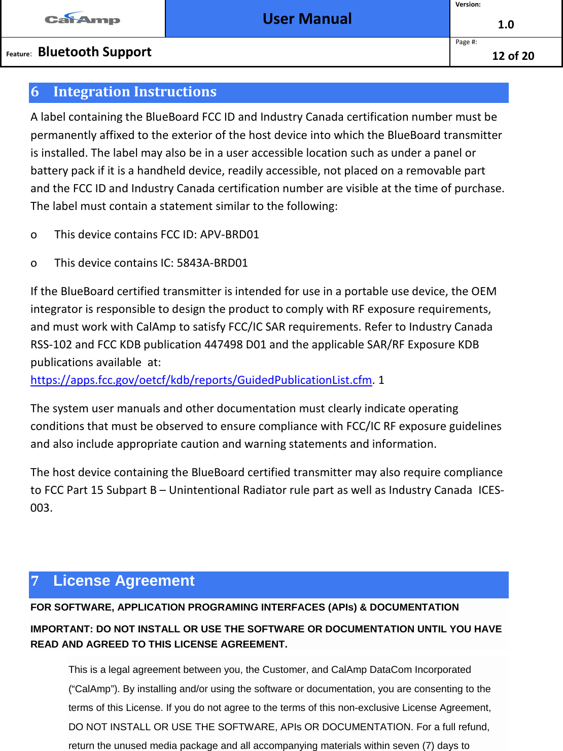  User Manual Version: 1.0  Feature:   Bluetooth Support  Page #: 12 of 20  6 Integration Instructions A label containing the BlueBoard FCC ID and Industry Canada certification number must be permanently affixed to the exterior of the host device into which the BlueBoard transmitter is installed. The label may also be in a user accessible location such as under a panel or battery pack if it is a handheld device, readily accessible, not placed on a removable part and the FCC ID and Industry Canada certification number are visible at the time of purchase. The label must contain a statement similar to the following: o      This device contains FCC ID: APV-BRD01 o      This device contains IC: 5843A-BRD01 If the BlueBoard certified transmitter is intended for use in a portable use device, the OEM integrator is responsible to design the product to comply with RF exposure requirements, and must work with CalAmp to satisfy FCC/IC SAR requirements. Refer to Industry Canada RSS-102 and FCC KDB publication 447498 D01 and the applicable SAR/RF Exposure KDB publications available  at: https://apps.fcc.gov/oetcf/kdb/reports/GuidedPublicationList.cfm. 1 The system user manuals and other documentation must clearly indicate operating conditions that must be observed to ensure compliance with FCC/IC RF exposure guidelines and also include appropriate caution and warning statements and information. The host device containing the BlueBoard certified transmitter may also require compliance to FCC Part 15 Subpart B – Unintentional Radiator rule part as well as Industry Canada  ICES-003.  7 License Agreement FOR SOFTWARE, APPLICATION PROGRAMING INTERFACES (APIs) &amp; DOCUMENTATION IMPORTANT: DO NOT INSTALL OR USE THE SOFTWARE OR DOCUMENTATION UNTIL YOU HAVE READ AND AGREED TO THIS LICENSE AGREEMENT. This is a legal agreement between you, the Customer, and CalAmp DataCom Incorporated (“CalAmp”). By installing and/or using the software or documentation, you are consenting to the terms of this License. If you do not agree to the terms of this non-exclusive License Agreement, DO NOT INSTALL OR USE THE SOFTWARE, APIs OR DOCUMENTATION. For a full refund, return the unused media package and all accompanying materials within seven (7) days to 