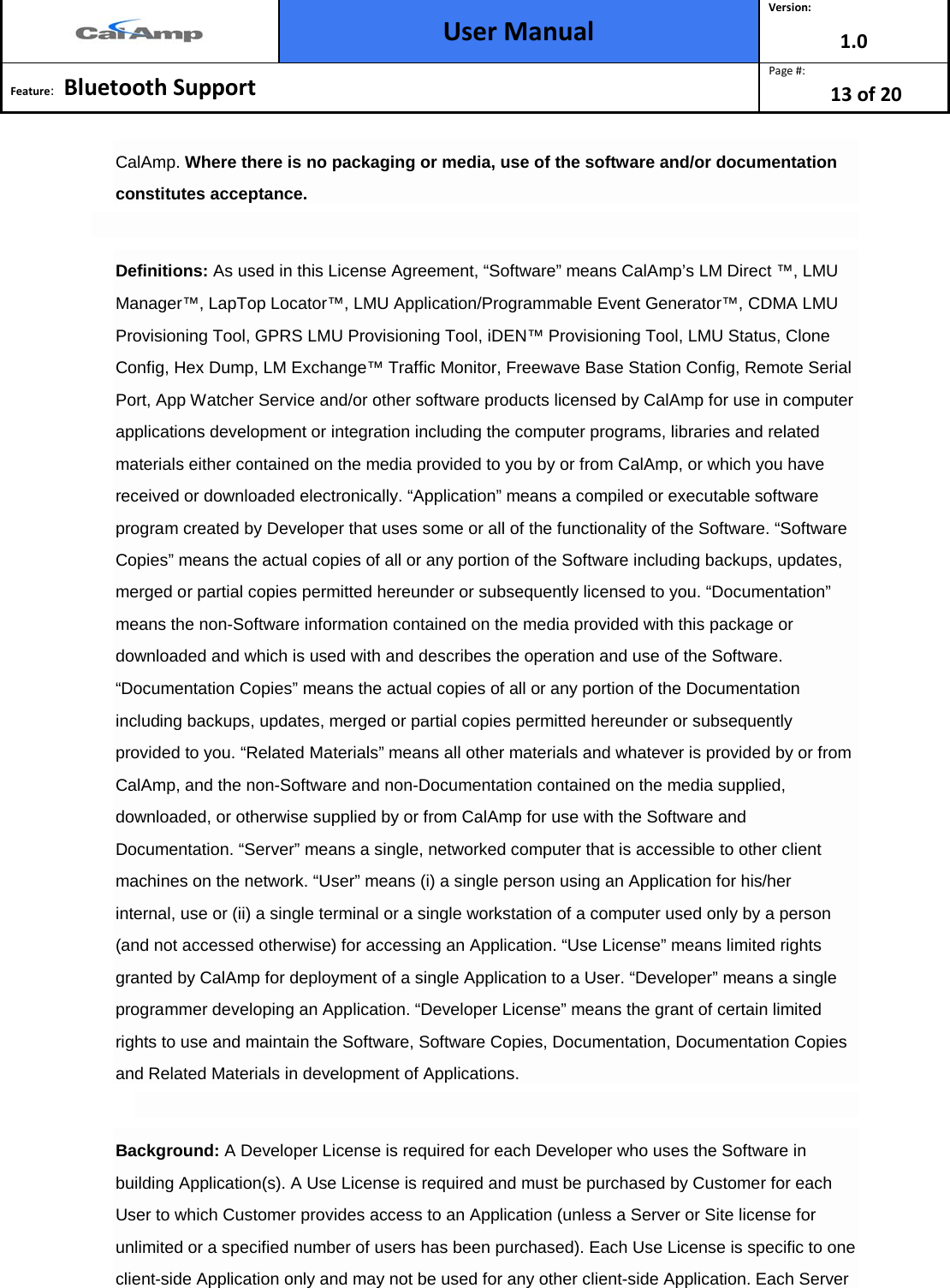  User Manual Version: 1.0  Feature:   Bluetooth Support  Page #: 13 of 20  CalAmp. Where there is no packaging or media, use of the software and/or documentation constitutes acceptance.  Definitions: As used in this License Agreement, “Software” means CalAmp’s LM Direct ™, LMU Manager™, LapTop Locator™, LMU Application/Programmable Event Generator™, CDMA LMU Provisioning Tool, GPRS LMU Provisioning Tool, iDEN™ Provisioning Tool, LMU Status, Clone Config, Hex Dump, LM Exchange™ Traffic Monitor, Freewave Base Station Config, Remote Serial Port, App Watcher Service and/or other software products licensed by CalAmp for use in computer applications development or integration including the computer programs, libraries and related materials either contained on the media provided to you by or from CalAmp, or which you have received or downloaded electronically. “Application” means a compiled or executable software program created by Developer that uses some or all of the functionality of the Software. “Software Copies” means the actual copies of all or any portion of the Software including backups, updates, merged or partial copies permitted hereunder or subsequently licensed to you. “Documentation” means the non-Software information contained on the media provided with this package or downloaded and which is used with and describes the operation and use of the Software. “Documentation Copies” means the actual copies of all or any portion of the Documentation including backups, updates, merged or partial copies permitted hereunder or subsequently provided to you. “Related Materials” means all other materials and whatever is provided by or from CalAmp, and the non-Software and non-Documentation contained on the media supplied, downloaded, or otherwise supplied by or from CalAmp for use with the Software and Documentation. “Server” means a single, networked computer that is accessible to other client machines on the network. “User” means (i) a single person using an Application for his/her internal, use or (ii) a single terminal or a single workstation of a computer used only by a person (and not accessed otherwise) for accessing an Application. “Use License” means limited rights granted by CalAmp for deployment of a single Application to a User. “Developer” means a single programmer developing an Application. “Developer License” means the grant of certain limited rights to use and maintain the Software, Software Copies, Documentation, Documentation Copies and Related Materials in development of Applications.  Background: A Developer License is required for each Developer who uses the Software in building Application(s). A Use License is required and must be purchased by Customer for each User to which Customer provides access to an Application (unless a Server or Site license for unlimited or a specified number of users has been purchased). Each Use License is specific to one client-side Application only and may not be used for any other client-side Application. Each Server 
