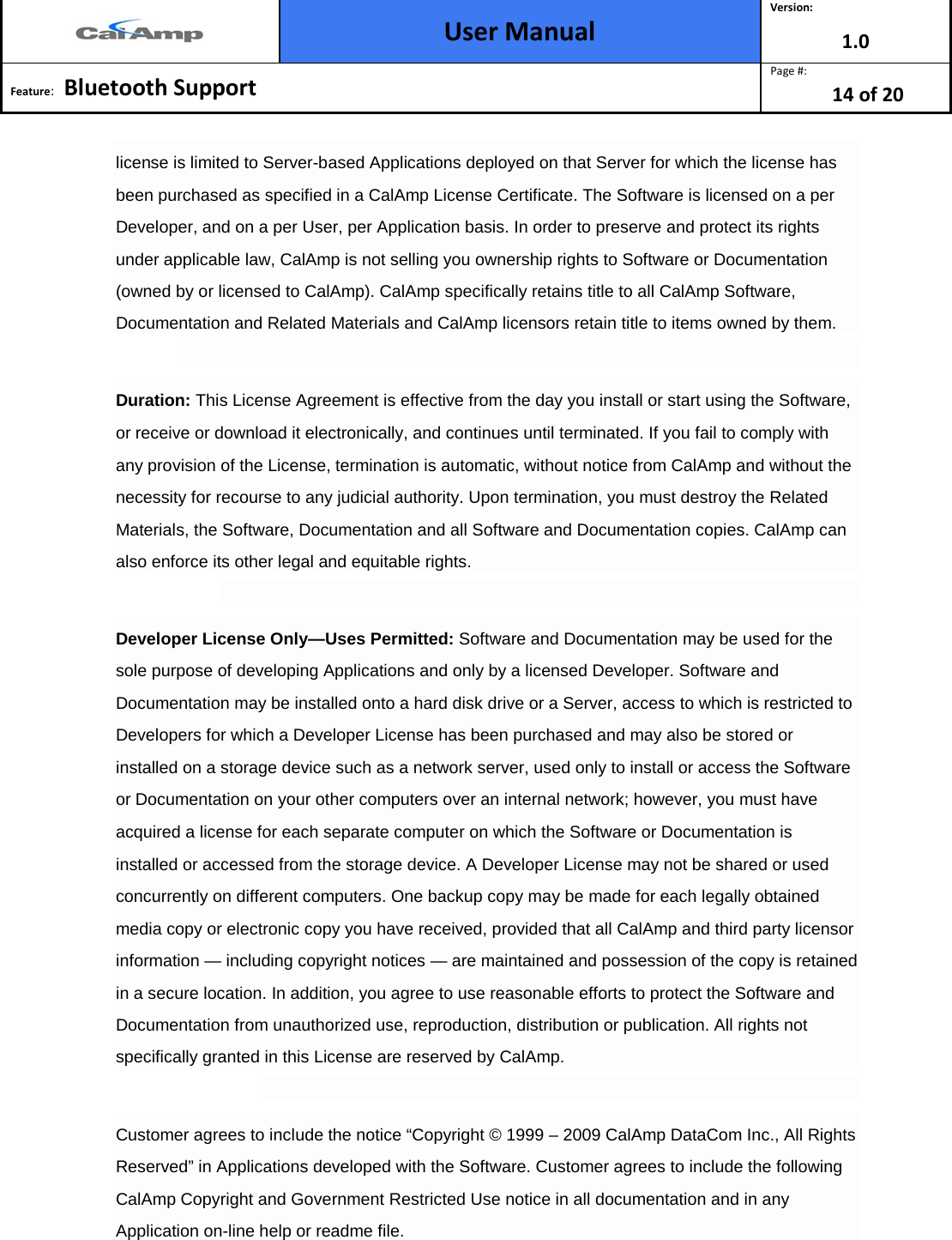  User Manual Version: 1.0  Feature:   Bluetooth Support  Page #: 14 of 20  license is limited to Server-based Applications deployed on that Server for which the license has been purchased as specified in a CalAmp License Certificate. The Software is licensed on a per Developer, and on a per User, per Application basis. In order to preserve and protect its rights under applicable law, CalAmp is not selling you ownership rights to Software or Documentation (owned by or licensed to CalAmp). CalAmp specifically retains title to all CalAmp Software, Documentation and Related Materials and CalAmp licensors retain title to items owned by them.  Duration: This License Agreement is effective from the day you install or start using the Software, or receive or download it electronically, and continues until terminated. If you fail to comply with any provision of the License, termination is automatic, without notice from CalAmp and without the necessity for recourse to any judicial authority. Upon termination, you must destroy the Related Materials, the Software, Documentation and all Software and Documentation copies. CalAmp can also enforce its other legal and equitable rights.  Developer License Only—Uses Permitted: Software and Documentation may be used for the sole purpose of developing Applications and only by a licensed Developer. Software and Documentation may be installed onto a hard disk drive or a Server, access to which is restricted to Developers for which a Developer License has been purchased and may also be stored or installed on a storage device such as a network server, used only to install or access the Software or Documentation on your other computers over an internal network; however, you must have acquired a license for each separate computer on which the Software or Documentation is installed or accessed from the storage device. A Developer License may not be shared or used concurrently on different computers. One backup copy may be made for each legally obtained media copy or electronic copy you have received, provided that all CalAmp and third party licensor information — including copyright notices — are maintained and possession of the copy is retained in a secure location. In addition, you agree to use reasonable efforts to protect the Software and Documentation from unauthorized use, reproduction, distribution or publication. All rights not specifically granted in this License are reserved by CalAmp.  Customer agrees to include the notice “Copyright © 1999 – 2009 CalAmp DataCom Inc., All Rights Reserved” in Applications developed with the Software. Customer agrees to include the following CalAmp Copyright and Government Restricted Use notice in all documentation and in any Application on-line help or readme file.  