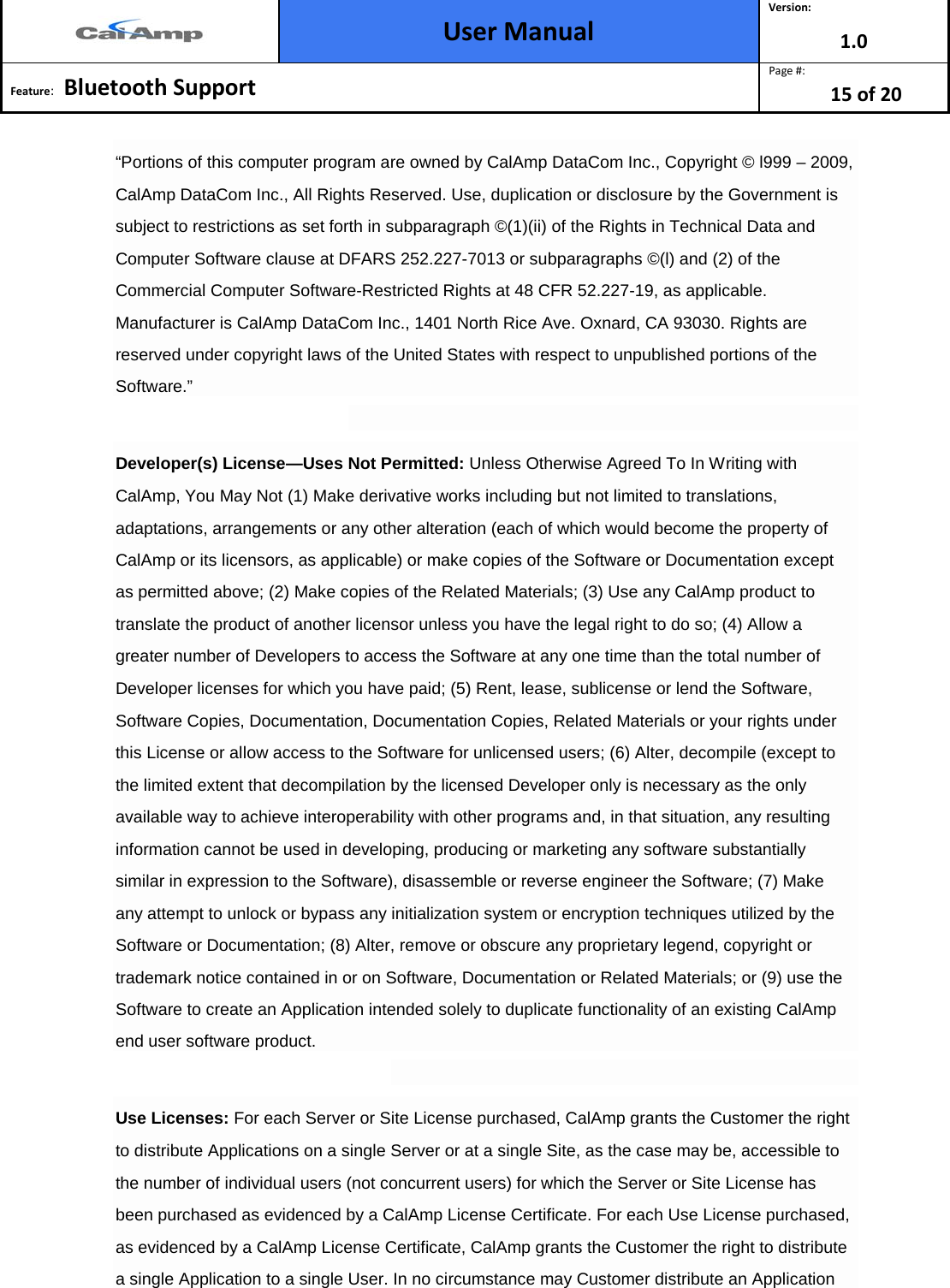  User Manual Version: 1.0  Feature:   Bluetooth Support  Page #: 15 of 20  “Portions of this computer program are owned by CalAmp DataCom Inc., Copyright © l999 – 2009, CalAmp DataCom Inc., All Rights Reserved. Use, duplication or disclosure by the Government is subject to restrictions as set forth in subparagraph ©(1)(ii) of the Rights in Technical Data and Computer Software clause at DFARS 252.227-7013 or subparagraphs ©(l) and (2) of the Commercial Computer Software-Restricted Rights at 48 CFR 52.227-19, as applicable. Manufacturer is CalAmp DataCom Inc., 1401 North Rice Ave. Oxnard, CA 93030. Rights are reserved under copyright laws of the United States with respect to unpublished portions of the Software.”  Developer(s) License—Uses Not Permitted: Unless Otherwise Agreed To In Writing with CalAmp, You May Not (1) Make derivative works including but not limited to translations, adaptations, arrangements or any other alteration (each of which would become the property of CalAmp or its licensors, as applicable) or make copies of the Software or Documentation except as permitted above; (2) Make copies of the Related Materials; (3) Use any CalAmp product to translate the product of another licensor unless you have the legal right to do so; (4) Allow a greater number of Developers to access the Software at any one time than the total number of Developer licenses for which you have paid; (5) Rent, lease, sublicense or lend the Software, Software Copies, Documentation, Documentation Copies, Related Materials or your rights under this License or allow access to the Software for unlicensed users; (6) Alter, decompile (except to the limited extent that decompilation by the licensed Developer only is necessary as the only available way to achieve interoperability with other programs and, in that situation, any resulting information cannot be used in developing, producing or marketing any software substantially similar in expression to the Software), disassemble or reverse engineer the Software; (7) Make any attempt to unlock or bypass any initialization system or encryption techniques utilized by the Software or Documentation; (8) Alter, remove or obscure any proprietary legend, copyright or trademark notice contained in or on Software, Documentation or Related Materials; or (9) use the Software to create an Application intended solely to duplicate functionality of an existing CalAmp end user software product.  Use Licenses: For each Server or Site License purchased, CalAmp grants the Customer the right to distribute Applications on a single Server or at a single Site, as the case may be, accessible to the number of individual users (not concurrent users) for which the Server or Site License has been purchased as evidenced by a CalAmp License Certificate. For each Use License purchased, as evidenced by a CalAmp License Certificate, CalAmp grants the Customer the right to distribute a single Application to a single User. In no circumstance may Customer distribute an Application 