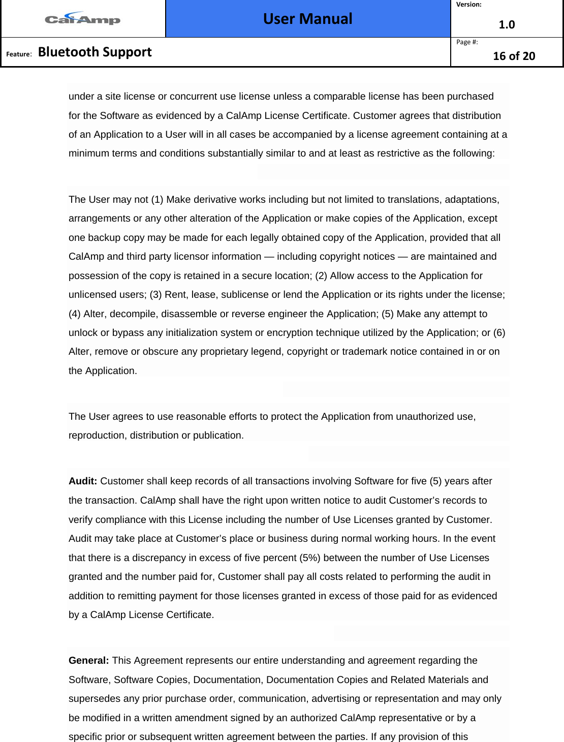  User Manual Version: 1.0  Feature:   Bluetooth Support  Page #: 16 of 20  under a site license or concurrent use license unless a comparable license has been purchased for the Software as evidenced by a CalAmp License Certificate. Customer agrees that distribution of an Application to a User will in all cases be accompanied by a license agreement containing at a minimum terms and conditions substantially similar to and at least as restrictive as the following:  The User may not (1) Make derivative works including but not limited to translations, adaptations, arrangements or any other alteration of the Application or make copies of the Application, except one backup copy may be made for each legally obtained copy of the Application, provided that all CalAmp and third party licensor information — including copyright notices — are maintained and possession of the copy is retained in a secure location; (2) Allow access to the Application for unlicensed users; (3) Rent, lease, sublicense or lend the Application or its rights under the license; (4) Alter, decompile, disassemble or reverse engineer the Application; (5) Make any attempt to unlock or bypass any initialization system or encryption technique utilized by the Application; or (6) Alter, remove or obscure any proprietary legend, copyright or trademark notice contained in or on the Application.  The User agrees to use reasonable efforts to protect the Application from unauthorized use, reproduction, distribution or publication.  Audit: Customer shall keep records of all transactions involving Software for five (5) years after the transaction. CalAmp shall have the right upon written notice to audit Customer’s records to verify compliance with this License including the number of Use Licenses granted by Customer. Audit may take place at Customer’s place or business during normal working hours. In the event that there is a discrepancy in excess of five percent (5%) between the number of Use Licenses granted and the number paid for, Customer shall pay all costs related to performing the audit in addition to remitting payment for those licenses granted in excess of those paid for as evidenced by a CalAmp License Certificate.  General: This Agreement represents our entire understanding and agreement regarding the Software, Software Copies, Documentation, Documentation Copies and Related Materials and supersedes any prior purchase order, communication, advertising or representation and may only be modified in a written amendment signed by an authorized CalAmp representative or by a specific prior or subsequent written agreement between the parties. If any provision of this 