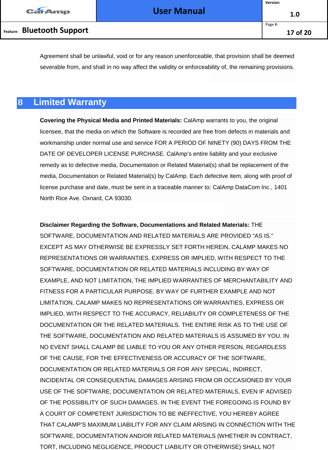  User Manual Version: 1.0  Feature:   Bluetooth Support  Page #: 17 of 20  Agreement shall be unlawful, void or for any reason unenforceable, that provision shall be deemed severable from, and shall in no way affect the validity or enforceability of, the remaining provisions.  8  Limited Warranty Covering the Physical Media and Printed Materials: CalAmp warrants to you, the original licensee, that the media on which the Software is recorded are free from defects in materials and workmanship under normal use and service FOR A PERIOD OF NINETY (90) DAYS FROM THE DATE OF DEVELOPER LICENSE PURCHASE. CalAmp’s entire liability and your exclusive remedy as to defective media, Documentation or Related Material(s) shall be replacement of the media, Documentation or Related Material(s) by CalAmp. Each defective item, along with proof of license purchase and date, must be sent in a traceable manner to: CalAmp DataCom Inc., 1401 North Rice Ave. Oxnard, CA 93030.  Disclaimer Regarding the Software, Documentations and Related Materials: THE SOFTWARE, DOCUMENTATION AND RELATED MATERIALS ARE PROVIDED “AS IS.” EXCEPT AS MAY OTHERWISE BE EXPRESSLY SET FORTH HEREIN, CALAMP MAKES NO REPRESENTATIONS OR WARRANTIES, EXPRESS OR IMPLIED, WITH RESPECT TO THE SOFTWARE, DOCUMENTATION OR RELATED MATERIALS INCLUDING BY WAY OF EXAMPLE, AND NOT LIMITATION, THE IMPLIED WARRANTIES OF MERCHANTABILITY AND FITNESS FOR A PARTICULAR PURPOSE. BY WAY OF FURTHER EXAMPLE AND NOT LIMITATION, CALAMP MAKES NO REPRESENTATIONS OR WARRANTIES, EXPRESS OR IMPLIED, WITH RESPECT TO THE ACCURACY, RELIABILITY OR COMPLETENESS OF THE DOCUMENTATION OR THE RELATED MATERIALS. THE ENTIRE RISK AS TO THE USE OF THE SOFTWARE, DOCUMENTATION AND RELATED MATERIALS IS ASSUMED BY YOU. IN NO EVENT SHALL CALAMP BE LIABLE TO YOU OR ANY OTHER PERSON, REGARDLESS OF THE CAUSE, FOR THE EFFECTIVENESS OR ACCURACY OF THE SOFTWARE, DOCUMENTATION OR RELATED MATERIALS OR FOR ANY SPECIAL, INDIRECT, INCIDENTAL OR CONSEQUENTIAL DAMAGES ARISING FROM OR OCCASIONED BY YOUR USE OF THE SOFTWARE, DOCUMENTATION OR RELATED MATERIALS, EVEN IF ADVISED OF THE POSSIBILITY OF SUCH DAMAGES. IN THE EVENT THE FOREGOING IS FOUND BY A COURT OF COMPETENT JURISDICTION TO BE INEFFECTIVE, YOU HEREBY AGREE THAT CALAMP’S MAXIMUM LIABILITY FOR ANY CLAIM ARISING IN CONNECTION WITH THE SOFTWARE, DOCUMENTATION AND/OR RELATED MATERIALS (WHETHER IN CONTRACT, TORT, INCLUDING NEGLIGENCE, PRODUCT LIABILITY OR OTHERWISE) SHALL NOT 