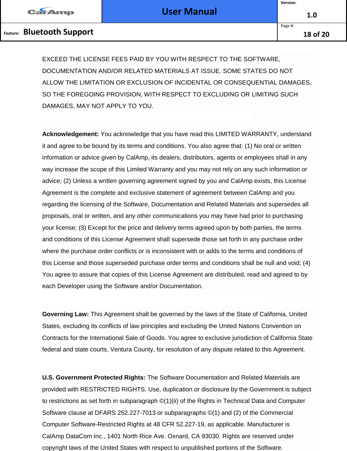  User Manual Version: 1.0  Feature:   Bluetooth Support  Page #: 18 of 20  EXCEED THE LICENSE FEES PAID BY YOU WITH RESPECT TO THE SOFTWARE, DOCUMENTATION AND/OR RELATED MATERIALS AT ISSUE. SOME STATES DO NOT ALLOW THE LIMITATION OR EXCLUSION OF INCIDENTAL OR CONSEQUENTIAL DAMAGES, SO THE FOREGOING PROVISION, WITH RESPECT TO EXCLUDING OR LIMITING SUCH DAMAGES, MAY NOT APPLY TO YOU.  Acknowledgement: You acknowledge that you have read this LIMITED WARRANTY, understand it and agree to be bound by its terms and conditions. You also agree that: (1) No oral or written information or advice given by CalAmp, its dealers, distributors, agents or employees shall in any way increase the scope of this Limited Warranty and you may not rely on any such information or advice; (2) Unless a written governing agreement signed by you and CalAmp exists, this License Agreement is the complete and exclusive statement of agreement between CalAmp and you regarding the licensing of the Software, Documentation and Related Materials and supersedes all proposals, oral or written, and any other communications you may have had prior to purchasing your license; (3) Except for the price and delivery terms agreed upon by both parties, the terms and conditions of this License Agreement shall supersede those set forth in any purchase order where the purchase order conflicts or is inconsistent with or adds to the terms and conditions of this License and those superseded purchase order terms and conditions shall be null and void; (4) You agree to assure that copies of this License Agreement are distributed, read and agreed to by each Developer using the Software and/or Documentation.  Governing Law: This Agreement shall be governed by the laws of the State of California, United States, excluding its conflicts of law principles and excluding the United Nations Convention on Contracts for the International Sale of Goods. You agree to exclusive jurisdiction of California State federal and state courts, Ventura County, for resolution of any dispute related to this Agreement.  U.S. Government Protected Rights: The Software Documentation and Related Materials are provided with RESTRICTED RIGHTS. Use, duplication or disclosure by the Government is subject to restrictions as set forth in subparagraph ©(1)(ii) of the Rights in Technical Data and Computer Software clause at DFARS 252.227-7013 or subparagraphs ©(1) and (2) of the Commercial Computer Software-Restricted Rights at 48 CFR 52.227-19, as applicable. Manufacturer is CalAmp DataCom Inc., 1401 North Rice Ave. Oxnard, CA 93030. Rights are reserved under copyright laws of the United States with respect to unpublished portions of the Software.  