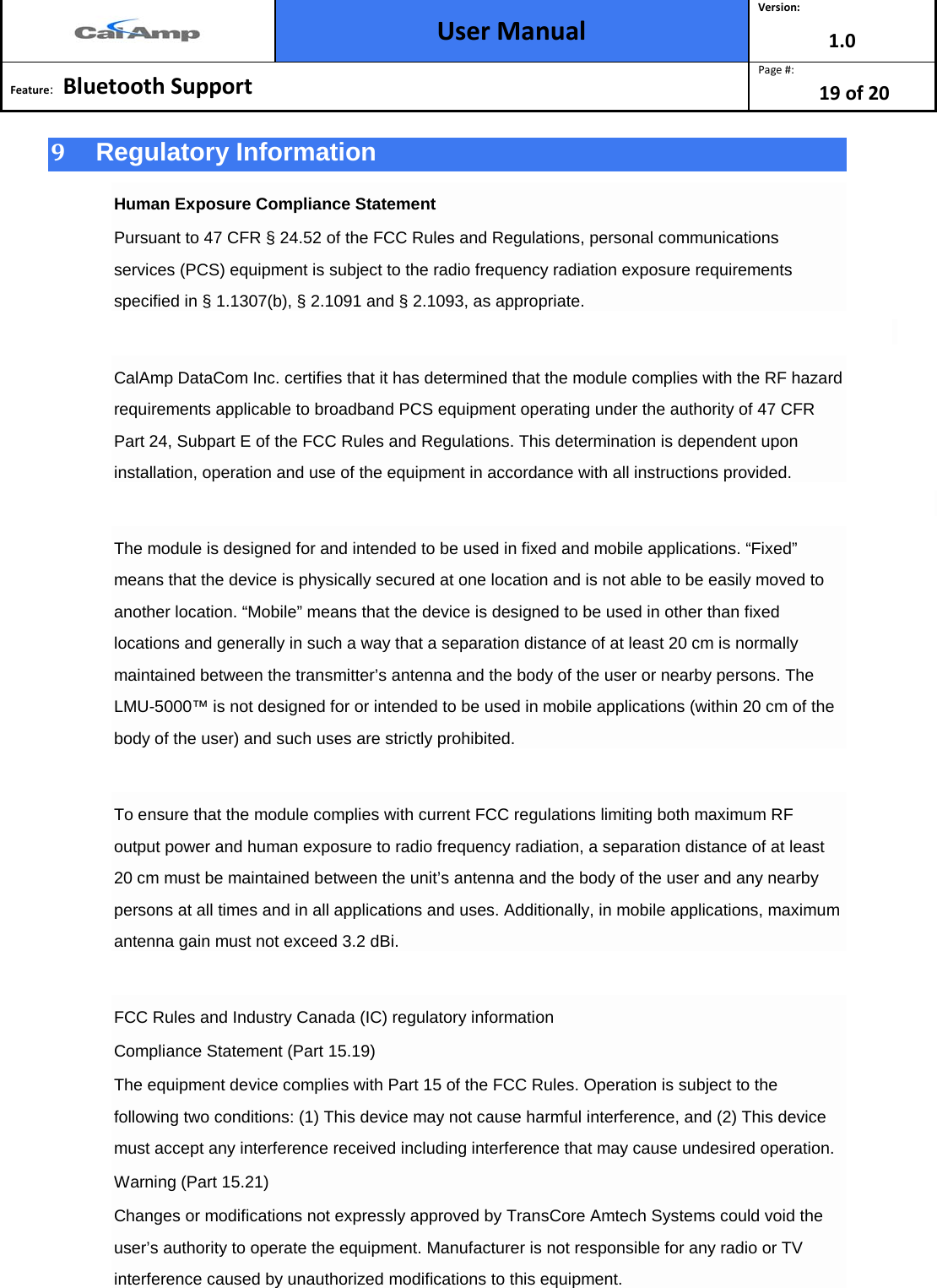  User Manual Version: 1.0  Feature:   Bluetooth Support  Page #: 19 of 20  9  Regulatory Information Human Exposure Compliance Statement Pursuant to 47 CFR § 24.52 of the FCC Rules and Regulations, personal communications services (PCS) equipment is subject to the radio frequency radiation exposure requirements specified in § 1.1307(b), § 2.1091 and § 2.1093, as appropriate.  CalAmp DataCom Inc. certifies that it has determined that the module complies with the RF hazard requirements applicable to broadband PCS equipment operating under the authority of 47 CFR Part 24, Subpart E of the FCC Rules and Regulations. This determination is dependent upon installation, operation and use of the equipment in accordance with all instructions provided.  The module is designed for and intended to be used in fixed and mobile applications. “Fixed” means that the device is physically secured at one location and is not able to be easily moved to another location. “Mobile” means that the device is designed to be used in other than fixed locations and generally in such a way that a separation distance of at least 20 cm is normally maintained between the transmitter’s antenna and the body of the user or nearby persons. The LMU-5000™ is not designed for or intended to be used in mobile applications (within 20 cm of the body of the user) and such uses are strictly prohibited.  To ensure that the module complies with current FCC regulations limiting both maximum RF output power and human exposure to radio frequency radiation, a separation distance of at least 20 cm must be maintained between the unit’s antenna and the body of the user and any nearby persons at all times and in all applications and uses. Additionally, in mobile applications, maximum antenna gain must not exceed 3.2 dBi.  FCC Rules and Industry Canada (IC) regulatory information Compliance Statement (Part 15.19) The equipment device complies with Part 15 of the FCC Rules. Operation is subject to the following two conditions: (1) This device may not cause harmful interference, and (2) This device must accept any interference received including interference that may cause undesired operation. Warning (Part 15.21) Changes or modifications not expressly approved by TransCore Amtech Systems could void the user’s authority to operate the equipment. Manufacturer is not responsible for any radio or TV interference caused by unauthorized modifications to this equipment. 