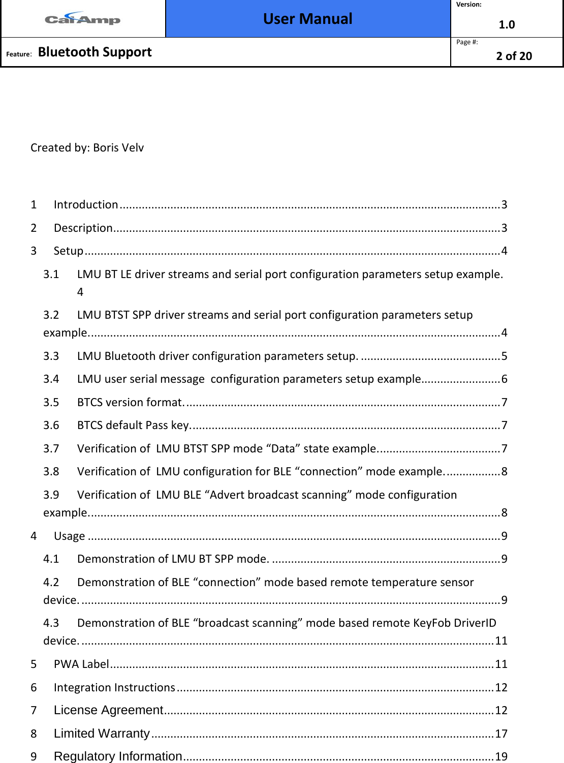  User Manual Version: 1.0  Feature:   Bluetooth Support  Page #: 2 of 20    Created by: Boris Velv  1 Introduction ........................................................................................................................ 3 2 Description .......................................................................................................................... 3 3 Setup ................................................................................................................................... 4 3.1 LMU BT LE driver streams and serial port configuration parameters setup example.  4 3.2 LMU BTST SPP driver streams and serial port configuration parameters setup example. ................................................................................................................................. 4 3.3 LMU Bluetooth driver configuration parameters setup. ............................................ 5 3.4 LMU user serial message  configuration parameters setup example......................... 6 3.5 BTCS version format. ................................................................................................... 7 3.6 BTCS default Pass key. ................................................................................................. 7 3.7 Verification of  LMU BTST SPP mode “Data” state example. ...................................... 7 3.8 Verification of  LMU configuration for BLE “connection” mode example. ................. 8 3.9 Verification of  LMU BLE “Advert broadcast scanning” mode configuration  example. ................................................................................................................................. 8 4 Usage .................................................................................................................................. 9 4.1 Demonstration of LMU BT SPP mode. ........................................................................ 9 4.2 Demonstration of BLE “connection” mode based remote temperature sensor device. .................................................................................................................................... 9 4.3 Demonstration of BLE “broadcast scanning” mode based remote KeyFob DriverID device. .................................................................................................................................. 11 5 PWA Label ......................................................................................................................... 11 6 Integration Instructions .................................................................................................... 12 7 License Agreement ........................................................................................................ 12 8 Limited Warranty ............................................................................................................ 17 9 Regulatory Information .................................................................................................. 19 