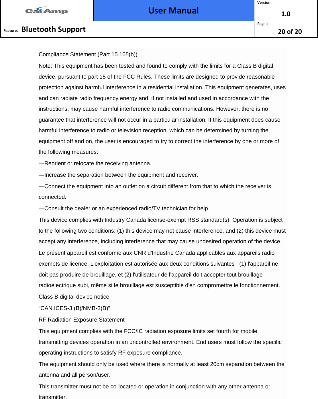  User Manual Version: 1.0  Feature:   Bluetooth Support  Page #: 20 of 20  Compliance Statement (Part 15.105(b)) Note: This equipment has been tested and found to comply with the limits for a Class B digital device, pursuant to part 15 of the FCC Rules. These limits are designed to provide reasonable protection against harmful interference in a residential installation. This equipment generates, uses and can radiate radio frequency energy and, if not installed and used in accordance with the instructions, may cause harmful interference to radio communications. However, there is no guarantee that interference will not occur in a particular installation. If this equipment does cause harmful interference to radio or television reception, which can be determined by turning the equipment off and on, the user is encouraged to try to correct the interference by one or more of the following measures: —Reorient or relocate the receiving antenna. —Increase the separation between the equipment and receiver. —Connect the equipment into an outlet on a circuit different from that to which the receiver is connected. —Consult the dealer or an experienced radio/TV technician for help. This device complies with Industry Canada license-exempt RSS standard(s). Operation is subject to the following two conditions: (1) this device may not cause interference, and (2) this device must accept any interference, including interference that may cause undesired operation of the device. Le présent appareil est conforme aux CNR d&apos;Industrie Canada applicables aux appareils radio exempts de licence. L&apos;exploitation est autorisée aux deux conditions suivantes : (1) l&apos;appareil ne doit pas produire de brouillage, et (2) l&apos;utilisateur de l&apos;appareil doit accepter tout brouillage radioélectrique subi, même si le brouillage est susceptible d&apos;en compromettre le fonctionnement. Class B digital device notice “CAN ICES-3 (B)/NMB-3(B)” RF Radiation Exposure Statement This equipment complies with the FCC/IC radiation exposure limits set fourth for mobile transmitting devices operation in an uncontrolled environment. End users must follow the specific operating instructions to satisfy RF exposure compliance. The equipment should only be used where there is normally at least 20cm separation between the antenna and all person/user. This transmitter must not be co-located or operation in conjunction with any other antenna or transmitter. 