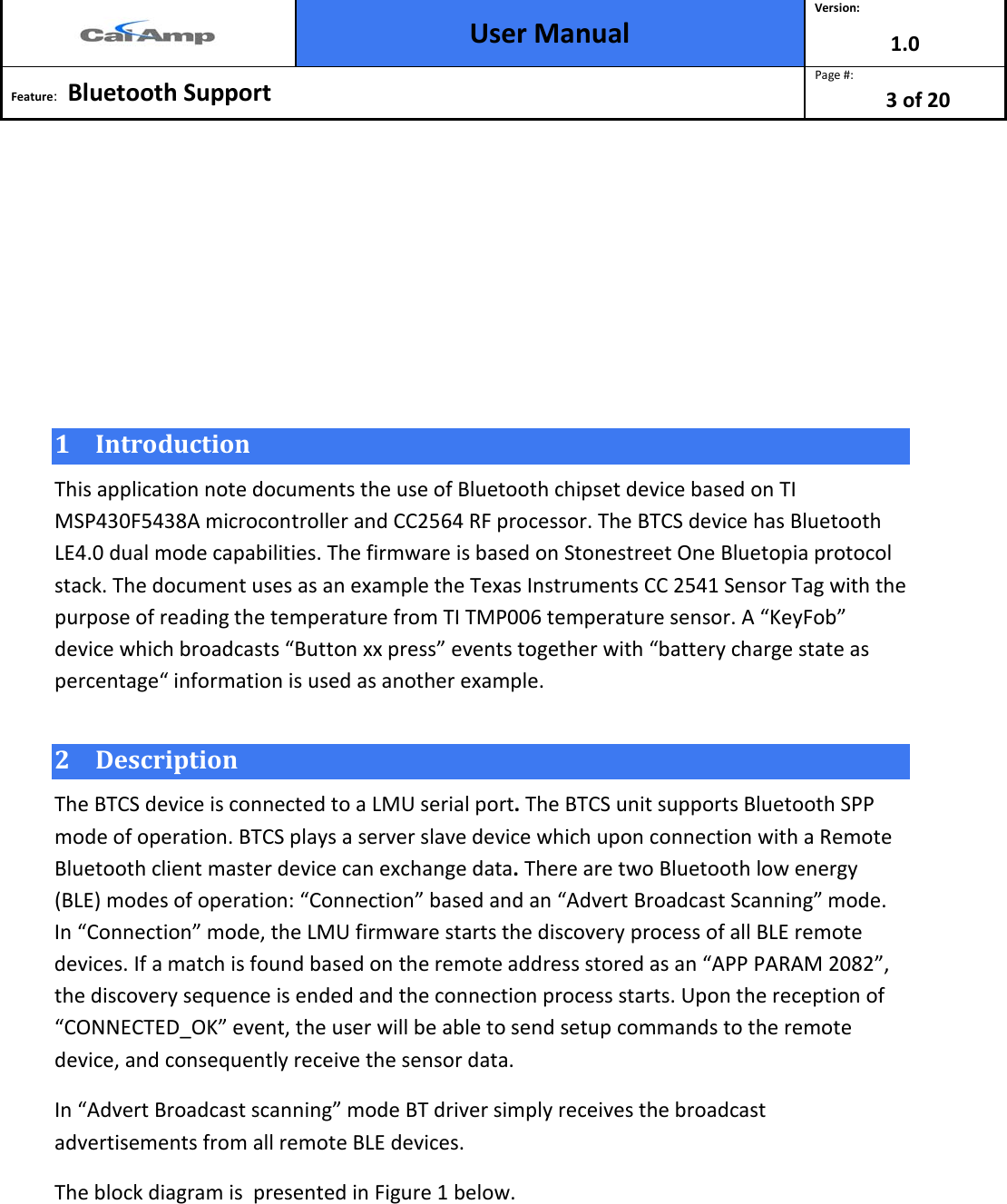  User Manual Version: 1.0  Feature:   Bluetooth Support  Page #: 3 of 20       1 Introduction This application note documents the use of Bluetooth chipset device based on TI MSP430F5438A microcontroller and CC2564 RF processor. The BTCS device has Bluetooth LE4.0 dual mode capabilities. The firmware is based on Stonestreet One Bluetopia protocol stack. The document uses as an example the Texas Instruments CC 2541 Sensor Tag with the purpose of reading the temperature from TI TMP006 temperature sensor. A “KeyFob” device which broadcasts “Button xx press” events together with “battery charge state as percentage“ information is used as another example.  2 Description  The BTCS device is connected to a LMU serial port. The BTCS unit supports Bluetooth SPP mode of operation. BTCS plays a server slave device which upon connection with a Remote Bluetooth client master device can exchange data. There are two Bluetooth low energy (BLE) modes of operation: “Connection” based and an “Advert Broadcast Scanning” mode. In “Connection” mode, the LMU firmware starts the discovery process of all BLE remote devices. If a match is found based on the remote address stored as an “APP PARAM 2082”, the discovery sequence is ended and the connection process starts. Upon the reception of “CONNECTED_OK” event, the user will be able to send setup commands to the remote device, and consequently receive the sensor data.  In “Advert Broadcast scanning” mode BT driver simply receives the broadcast advertisements from all remote BLE devices.  The block diagram is  presented in Figure 1 below. 