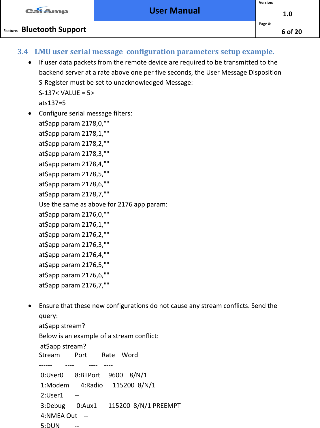  User Manual Version: 1.0  Feature:   Bluetooth Support  Page #: 6 of 20  3.4 LMU user serial message  configuration parameters setup example.  • If user data packets from the remote device are required to be transmitted to the backend server at a rate above one per five seconds, the User Message Disposition S-Register must be set to unacknowledged Message: S-137&lt; VALUE = 5&gt; ats137=5 • Configure serial message filters: at$app param 2178,0,&quot;&quot; at$app param 2178,1,&quot;&quot; at$app param 2178,2,&quot;&quot; at$app param 2178,3,&quot;&quot; at$app param 2178,4,&quot;&quot; at$app param 2178,5,&quot;&quot; at$app param 2178,6,&quot;&quot; at$app param 2178,7,&quot;&quot; Use the same as above for 2176 app param: at$app param 2176,0,&quot;&quot; at$app param 2176,1,&quot;&quot; at$app param 2176,2,&quot;&quot; at$app param 2176,3,&quot;&quot; at$app param 2176,4,&quot;&quot; at$app param 2176,5,&quot;&quot; at$app param 2176,6,&quot;&quot; at$app param 2176,7,&quot;&quot;  • Ensure that these new configurations do not cause any stream conflicts. Send the query: at$app stream? Below is an example of a stream conflict:               at$app stream? Stream         Port         Rate    Word ------        ----         ----    ----  0:User0       8:BTPort     9600    8/N/1  1:Modem       4:Radio      115200  8/N/1  2:User1       --  3:Debug       0:Aux1       115200  8/N/1 PREEMPT  4:NMEA Out    --  5:DUN         -- 