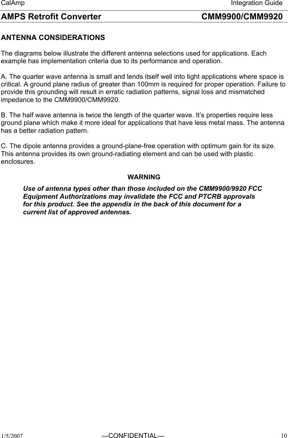 CalAmp                                                                       Integration Guide AMPS Retrofit Converter       CMM9900/CMM9920  1/5/2007 ---CONFIDENTIAL---   10ANTENNA CONSIDERATIONS  The diagrams below illustrate the different antenna selections used for applications. Each example has implementation criteria due to its performance and operation.  A. The quarter wave antenna is small and lends itself well into tight applications where space is critical. A ground plane radius of greater than 100mm is required for proper operation. Failure to provide this grounding will result in erratic radiation patterns, signal loss and mismatched impedance to the CMM9900/CMM9920.  B. The half wave antenna is twice the length of the quarter wave. It’s properties require less ground plane which make it more ideal for applications that have less metal mass. The antenna has a better radiation pattern.  C. The dipole antenna provides a ground-plane-free operation with optimum gain for its size. This antenna provides its own ground-radiating element and can be used with plastic enclosures.  WARNING Use of antenna types other than those included on the CMM9900/9920 FCC Equipment Authorizations may invalidate the FCC and PTCRB approvals for this product. See the appendix in the back of this document for a current list of approved antennas.               