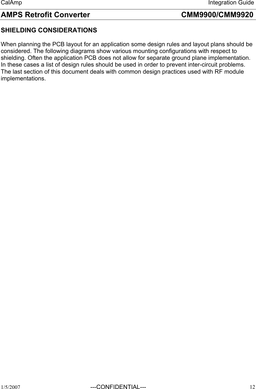 CalAmp                                                                 Integration Guide AMPS Retrofit Converter       CMM9900/CMM9920  1/5/2007  ---CONFIDENTIAL---    12 SHIELDING CONSIDERATIONS  When planning the PCB layout for an application some design rules and layout plans should be considered. The following diagrams show various mounting configurations with respect to shielding. Often the application PCB does not allow for separate ground plane implementation. In these cases a list of design rules should be used in order to prevent inter-circuit problems. The last section of this document deals with common design practices used with RF module implementations.   