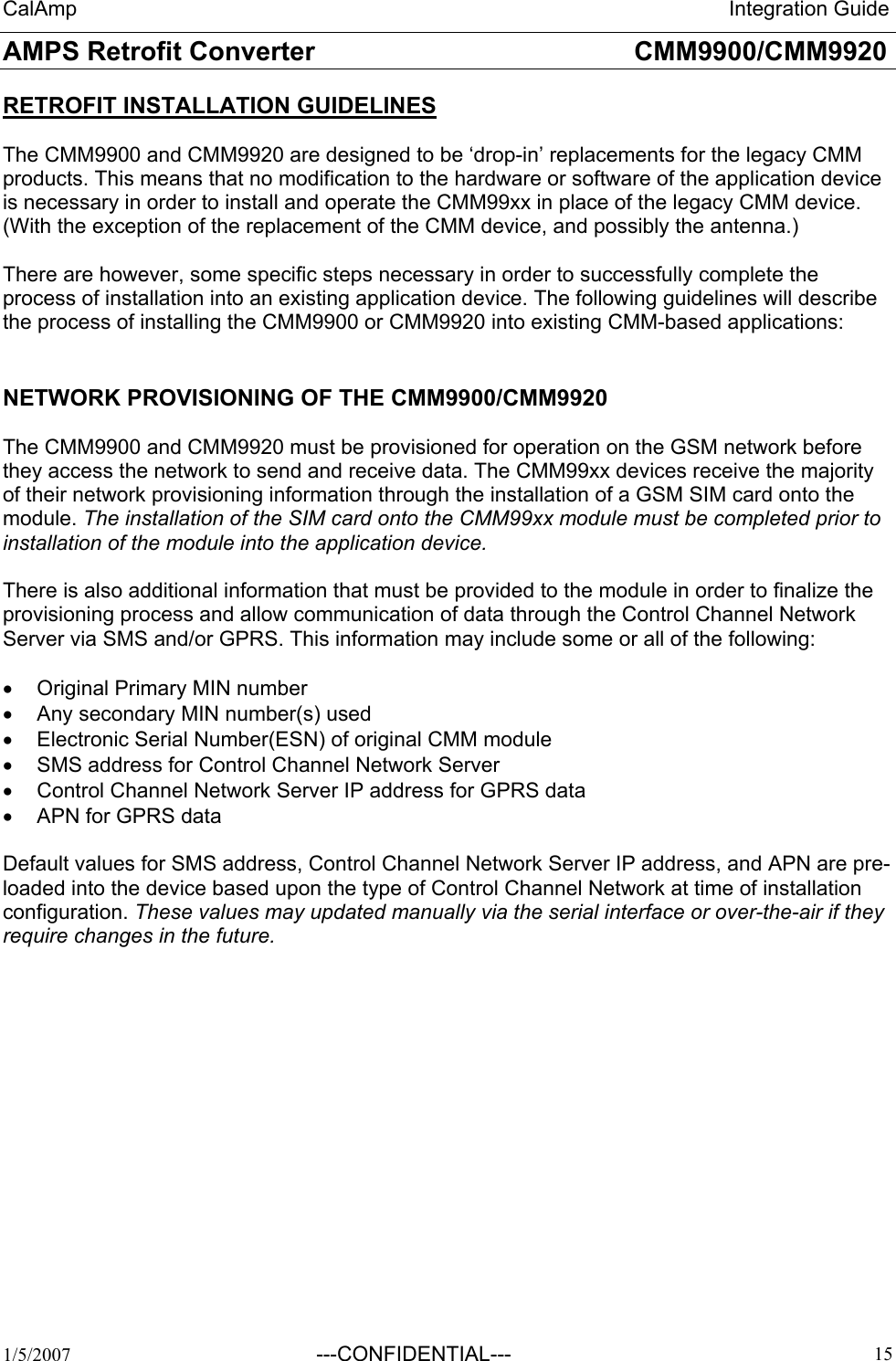 CalAmp                                                                 Integration Guide AMPS Retrofit Converter       CMM9900/CMM9920  1/5/2007  ---CONFIDENTIAL---    15 RETROFIT INSTALLATION GUIDELINES  The CMM9900 and CMM9920 are designed to be ‘drop-in’ replacements for the legacy CMM products. This means that no modification to the hardware or software of the application device is necessary in order to install and operate the CMM99xx in place of the legacy CMM device. (With the exception of the replacement of the CMM device, and possibly the antenna.)  There are however, some specific steps necessary in order to successfully complete the process of installation into an existing application device. The following guidelines will describe the process of installing the CMM9900 or CMM9920 into existing CMM-based applications:  NETWORK PROVISIONING OF THE CMM9900/CMM9920  The CMM9900 and CMM9920 must be provisioned for operation on the GSM network before they access the network to send and receive data. The CMM99xx devices receive the majority of their network provisioning information through the installation of a GSM SIM card onto the module. The installation of the SIM card onto the CMM99xx module must be completed prior to installation of the module into the application device.  There is also additional information that must be provided to the module in order to finalize the provisioning process and allow communication of data through the Control Channel Network Server via SMS and/or GPRS. This information may include some or all of the following:  •  Original Primary MIN number •  Any secondary MIN number(s) used •  Electronic Serial Number(ESN) of original CMM module •  SMS address for Control Channel Network Server •  Control Channel Network Server IP address for GPRS data •  APN for GPRS data  Default values for SMS address, Control Channel Network Server IP address, and APN are pre-loaded into the device based upon the type of Control Channel Network at time of installation configuration. These values may updated manually via the serial interface or over-the-air if they require changes in the future.  