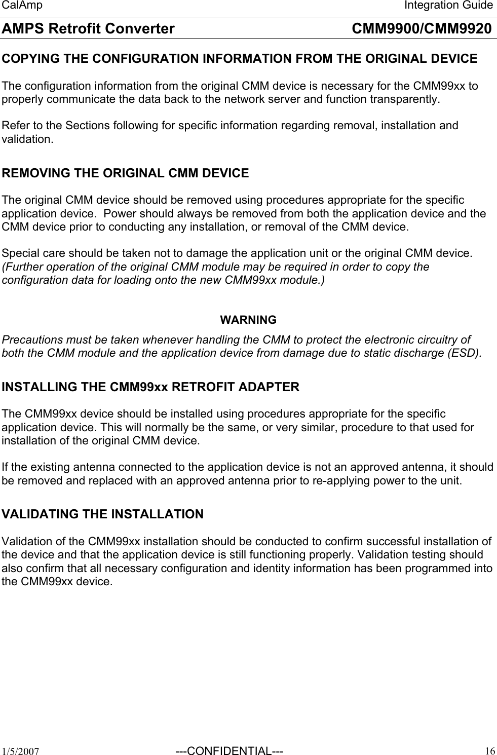 CalAmp                                                                 Integration Guide AMPS Retrofit Converter       CMM9900/CMM9920  1/5/2007  ---CONFIDENTIAL---    16 COPYING THE CONFIGURATION INFORMATION FROM THE ORIGINAL DEVICE  The configuration information from the original CMM device is necessary for the CMM99xx to properly communicate the data back to the network server and function transparently.   Refer to the Sections following for specific information regarding removal, installation and validation.  REMOVING THE ORIGINAL CMM DEVICE  The original CMM device should be removed using procedures appropriate for the specific application device.  Power should always be removed from both the application device and the CMM device prior to conducting any installation, or removal of the CMM device.  Special care should be taken not to damage the application unit or the original CMM device. (Further operation of the original CMM module may be required in order to copy the configuration data for loading onto the new CMM99xx module.)   WARNING Precautions must be taken whenever handling the CMM to protect the electronic circuitry of both the CMM module and the application device from damage due to static discharge (ESD).    INSTALLING THE CMM99xx RETROFIT ADAPTER  The CMM99xx device should be installed using procedures appropriate for the specific application device. This will normally be the same, or very similar, procedure to that used for installation of the original CMM device.  If the existing antenna connected to the application device is not an approved antenna, it should be removed and replaced with an approved antenna prior to re-applying power to the unit.  VALIDATING THE INSTALLATION  Validation of the CMM99xx installation should be conducted to confirm successful installation of  the device and that the application device is still functioning properly. Validation testing should also confirm that all necessary configuration and identity information has been programmed into the CMM99xx device.  