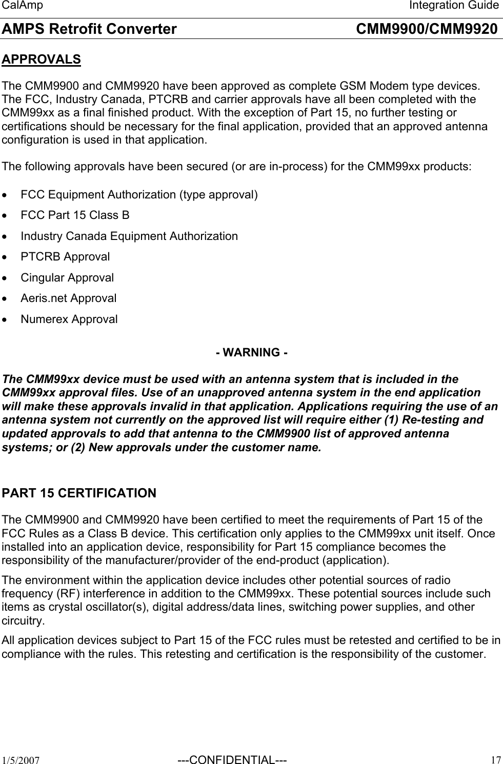 CalAmp                                                                 Integration Guide AMPS Retrofit Converter       CMM9900/CMM9920  1/5/2007  ---CONFIDENTIAL---    17 APPROVALS  The CMM9900 and CMM9920 have been approved as complete GSM Modem type devices. The FCC, Industry Canada, PTCRB and carrier approvals have all been completed with the CMM99xx as a final finished product. With the exception of Part 15, no further testing or certifications should be necessary for the final application, provided that an approved antenna configuration is used in that application.  The following approvals have been secured (or are in-process) for the CMM99xx products:  •  FCC Equipment Authorization (type approval) •  FCC Part 15 Class B •  Industry Canada Equipment Authorization •  PTCRB Approval •  Cingular Approval •  Aeris.net Approval •  Numerex Approval    - WARNING -  The CMM99xx device must be used with an antenna system that is included in the CMM99xx approval files. Use of an unapproved antenna system in the end application will make these approvals invalid in that application. Applications requiring the use of an antenna system not currently on the approved list will require either (1) Re-testing and updated approvals to add that antenna to the CMM9900 list of approved antenna systems; or (2) New approvals under the customer name.    PART 15 CERTIFICATION The CMM9900 and CMM9920 have been certified to meet the requirements of Part 15 of the FCC Rules as a Class B device. This certification only applies to the CMM99xx unit itself. Once installed into an application device, responsibility for Part 15 compliance becomes the responsibility of the manufacturer/provider of the end-product (application).  The environment within the application device includes other potential sources of radio frequency (RF) interference in addition to the CMM99xx. These potential sources include such items as crystal oscillator(s), digital address/data lines, switching power supplies, and other circuitry. All application devices subject to Part 15 of the FCC rules must be retested and certified to be in compliance with the rules. This retesting and certification is the responsibility of the customer. 