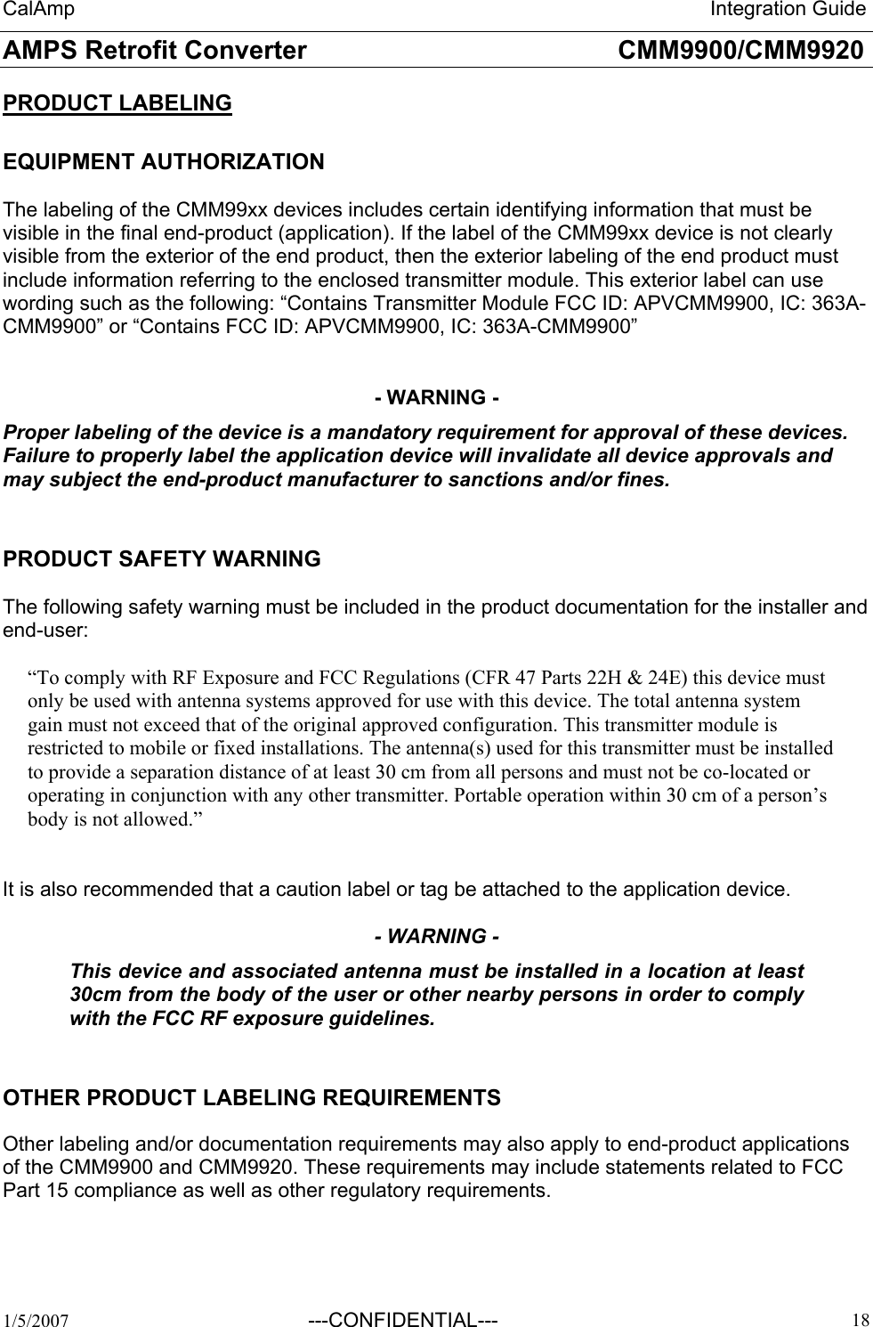 CalAmp                                                                 Integration Guide AMPS Retrofit Converter       CMM9900/CMM9920  1/5/2007  ---CONFIDENTIAL---    18 PRODUCT LABELING  EQUIPMENT AUTHORIZATION   The labeling of the CMM99xx devices includes certain identifying information that must be visible in the final end-product (application). If the label of the CMM99xx device is not clearly visible from the exterior of the end product, then the exterior labeling of the end product must include information referring to the enclosed transmitter module. This exterior label can use wording such as the following: “Contains Transmitter Module FCC ID: APVCMM9900, IC: 363A-CMM9900” or “Contains FCC ID: APVCMM9900, IC: 363A-CMM9900”    - WARNING - Proper labeling of the device is a mandatory requirement for approval of these devices. Failure to properly label the application device will invalidate all device approvals and may subject the end-product manufacturer to sanctions and/or fines.    PRODUCT SAFETY WARNING   The following safety warning must be included in the product documentation for the installer and end-user:  “To comply with RF Exposure and FCC Regulations (CFR 47 Parts 22H &amp; 24E) this device must only be used with antenna systems approved for use with this device. The total antenna system gain must not exceed that of the original approved configuration. This transmitter module is restricted to mobile or fixed installations. The antenna(s) used for this transmitter must be installed to provide a separation distance of at least 30 cm from all persons and must not be co-located or operating in conjunction with any other transmitter. Portable operation within 30 cm of a person’s body is not allowed.”   It is also recommended that a caution label or tag be attached to the application device.  - WARNING - This device and associated antenna must be installed in a location at least 30cm from the body of the user or other nearby persons in order to comply with the FCC RF exposure guidelines.    OTHER PRODUCT LABELING REQUIREMENTS  Other labeling and/or documentation requirements may also apply to end-product applications of the CMM9900 and CMM9920. These requirements may include statements related to FCC Part 15 compliance as well as other regulatory requirements. 