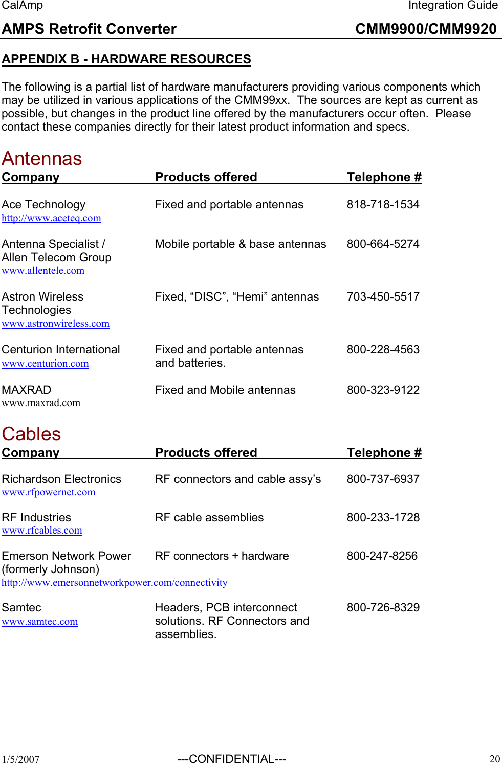 CalAmp                                                                 Integration Guide AMPS Retrofit Converter       CMM9900/CMM9920  1/5/2007  ---CONFIDENTIAL---    20 APPENDIX B - HARDWARE RESOURCES  The following is a partial list of hardware manufacturers providing various components which may be utilized in various applications of the CMM99xx.  The sources are kept as current as possible, but changes in the product line offered by the manufacturers occur often.  Please contact these companies directly for their latest product information and specs.  Antennas Company   Products offered   Telephone #  Ace Technology    Fixed and portable antennas    818-718-1534 http://www.aceteq.com  Antenna Specialist /    Mobile portable &amp; base antennas  800-664-5274 Allen Telecom Group www.allentele.com  Astron Wireless     Fixed, “DISC”, “Hemi” antennas  703-450-5517 Technologies    www.astronwireless.com  Centurion International  Fixed and portable antennas    800-228-4563 www.centurion.com   and batteries.  MAXRAD      Fixed and Mobile antennas    800-323-9122 www.maxrad.com  Cables  Company   Products offered   Telephone #  Richardson Electronics  RF connectors and cable assy’s  800-737-6937 www.rfpowernet.com  RF Industries   RF cable assemblies   800-233-1728 www.rfcables.com  Emerson Network Power   RF connectors + hardware    800-247-8256 (formerly Johnson)      http://www.emersonnetworkpower.com/connectivity  Samtec   Headers, PCB interconnect  800-726-8329 www.samtec.com     solutions. RF Connectors and assemblies.  