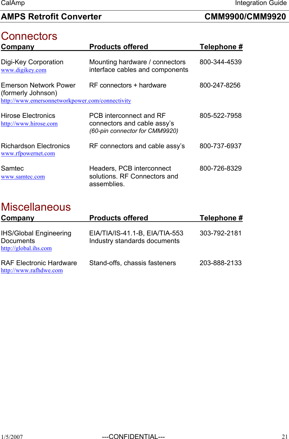 CalAmp                                                                 Integration Guide AMPS Retrofit Converter       CMM9900/CMM9920  1/5/2007  ---CONFIDENTIAL---    21 Connectors Company   Products offered   Telephone #  Digi-Key Corporation    Mounting hardware / connectors  800-344-4539 www.digikey.com    interface cables and components  Emerson Network Power   RF connectors + hardware    800-247-8256 (formerly Johnson)      http://www.emersonnetworkpower.com/connectivity   Hirose Electronics    PCB interconnect and RF    805-522-7958 http://www.hirose.com     connectors and cable assy’s     (60-pin connector for CMM9920)  Richardson Electronics  RF connectors and cable assy’s  800-737-6937 www.rfpowernet.com  Samtec   Headers, PCB interconnect  800-726-8329 www.samtec.com     solutions. RF Connectors and assemblies.  Miscellaneous   Company   Products offered   Telephone #  IHS/Global Engineering  EIA/TIA/IS-41.1-B, EIA/TIA-553  303-792-2181 Documents   Industry standards documents http://global.ihs.com  RAF Electronic Hardware  Stand-offs, chassis fasteners   203-888-2133 http://www.rafhdwe.com   