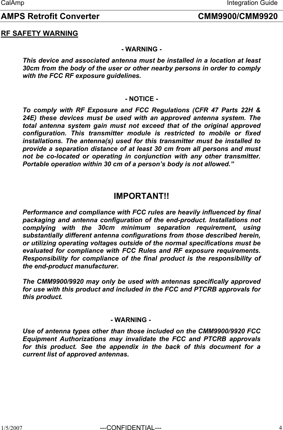 CalAmp                                                                       Integration Guide AMPS Retrofit Converter       CMM9900/CMM9920  1/5/2007 ---CONFIDENTIAL---   4RF SAFETY WARNING  - WARNING - This device and associated antenna must be installed in a location at least 30cm from the body of the user or other nearby persons in order to comply with the FCC RF exposure guidelines.    - NOTICE - To comply with RF Exposure and FCC Regulations (CFR 47 Parts 22H &amp; 24E) these devices must be used with an approved antenna system. The total antenna system gain must not exceed that of the original approved configuration. This transmitter module is restricted to mobile or fixed installations. The antenna(s) used for this transmitter must be installed to provide a separation distance of at least 30 cm from all persons and must not be co-located or operating in conjunction with any other transmitter. Portable operation within 30 cm of a person’s body is not allowed.”    IMPORTANT!!  Performance and compliance with FCC rules are heavily influenced by final packaging and antenna configuration of the end-product. Installations not complying with the 30cm minimum separation requirement, using substantially different antenna configurations from those described herein, or utilizing operating voltages outside of the normal specifications must be evaluated for compliance with FCC Rules and RF exposure requirements. Responsibility for compliance of the final product is the responsibility of the end-product manufacturer.  The CMM9900/9920 may only be used with antennas specifically approved for use with this product and included in the FCC and PTCRB approvals for this product.   - WARNING - Use of antenna types other than those included on the CMM9900/9920 FCC Equipment Authorizations may invalidate the FCC and PTCRB approvals for this product. See the appendix in the back of this document for a current list of approved antennas.   