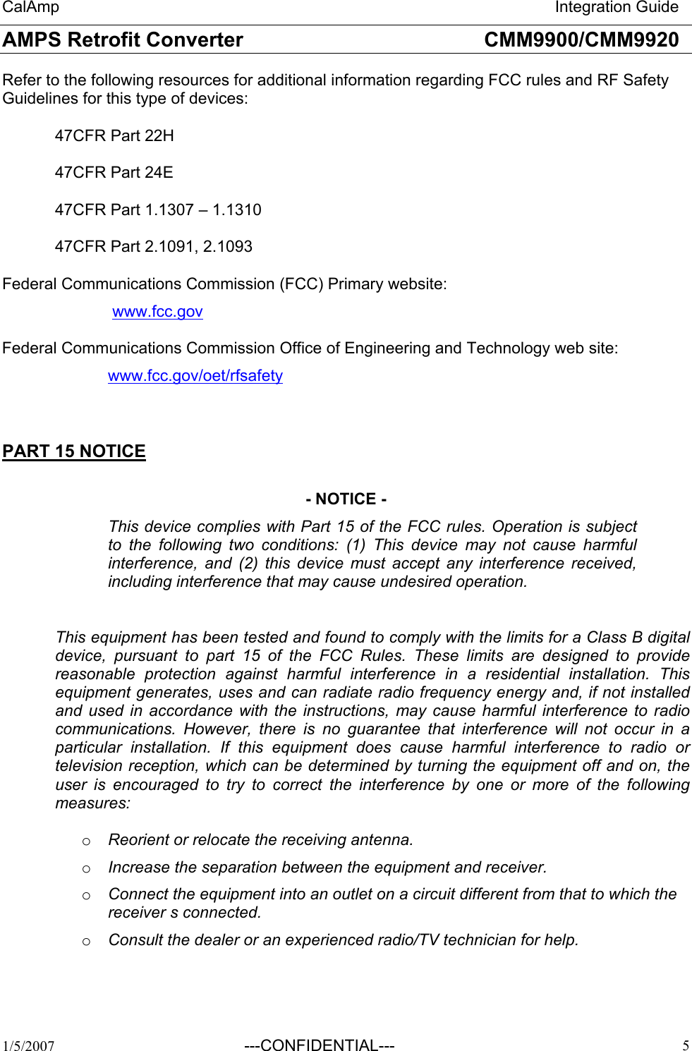 CalAmp                                                                       Integration Guide AMPS Retrofit Converter       CMM9900/CMM9920  1/5/2007 ---CONFIDENTIAL---   5Refer to the following resources for additional information regarding FCC rules and RF Safety Guidelines for this type of devices:  47CFR Part 22H      47CFR Part 24E     47CFR Part 1.1307 – 1.1310  47CFR Part 2.1091, 2.1093  Federal Communications Commission (FCC) Primary website:   www.fcc.gov   Federal Communications Commission Office of Engineering and Technology web site:  www.fcc.gov/oet/rfsafety  PART 15 NOTICE  - NOTICE - This device complies with Part 15 of the FCC rules. Operation is subject to the following two conditions: (1) This device may not cause harmful interference, and (2) this device must accept any interference received, including interference that may cause undesired operation.      This equipment has been tested and found to comply with the limits for a Class B digital device, pursuant to part 15 of the FCC Rules. These limits are designed to provide reasonable protection against harmful interference in a residential installation. This equipment generates, uses and can radiate radio frequency energy and, if not installed and used in accordance with the instructions, may cause harmful interference to radio communications. However, there is no guarantee that interference will not occur in a particular installation. If this equipment does cause harmful interference to radio or television reception, which can be determined by turning the equipment off and on, the user is encouraged to try to correct the interference by one or more of the following measures:  o  Reorient or relocate the receiving antenna. o  Increase the separation between the equipment and receiver. o  Connect the equipment into an outlet on a circuit different from that to which the receiver s connected. o  Consult the dealer or an experienced radio/TV technician for help. 