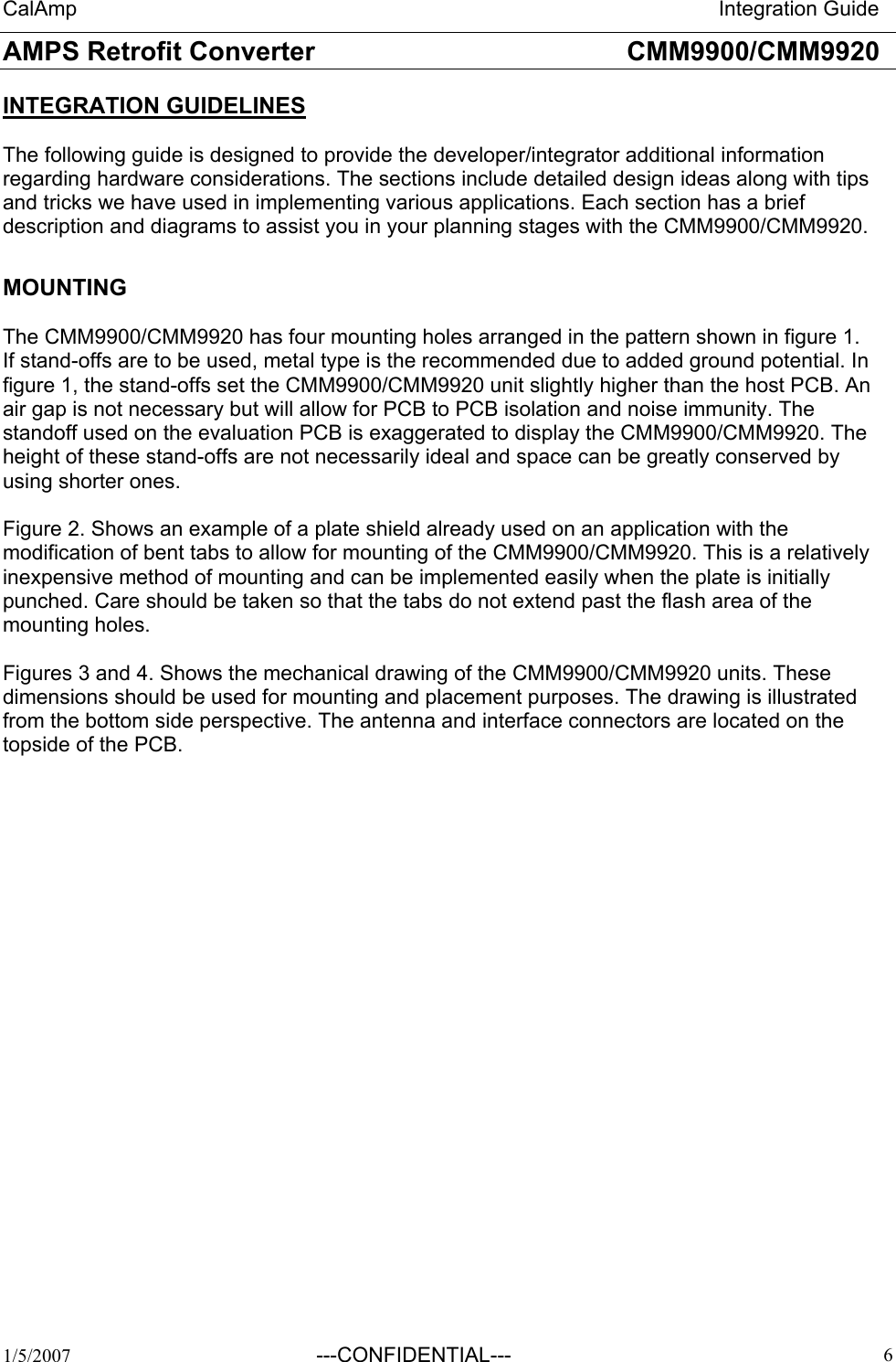 CalAmp                                                                       Integration Guide AMPS Retrofit Converter       CMM9900/CMM9920  1/5/2007 ---CONFIDENTIAL---   6INTEGRATION GUIDELINES  The following guide is designed to provide the developer/integrator additional information regarding hardware considerations. The sections include detailed design ideas along with tips and tricks we have used in implementing various applications. Each section has a brief description and diagrams to assist you in your planning stages with the CMM9900/CMM9920.  MOUNTING  The CMM9900/CMM9920 has four mounting holes arranged in the pattern shown in figure 1. If stand-offs are to be used, metal type is the recommended due to added ground potential. In figure 1, the stand-offs set the CMM9900/CMM9920 unit slightly higher than the host PCB. An air gap is not necessary but will allow for PCB to PCB isolation and noise immunity. The standoff used on the evaluation PCB is exaggerated to display the CMM9900/CMM9920. The height of these stand-offs are not necessarily ideal and space can be greatly conserved by using shorter ones.  Figure 2. Shows an example of a plate shield already used on an application with the modification of bent tabs to allow for mounting of the CMM9900/CMM9920. This is a relatively inexpensive method of mounting and can be implemented easily when the plate is initially punched. Care should be taken so that the tabs do not extend past the flash area of the mounting holes.  Figures 3 and 4. Shows the mechanical drawing of the CMM9900/CMM9920 units. These dimensions should be used for mounting and placement purposes. The drawing is illustrated from the bottom side perspective. The antenna and interface connectors are located on the topside of the PCB. 