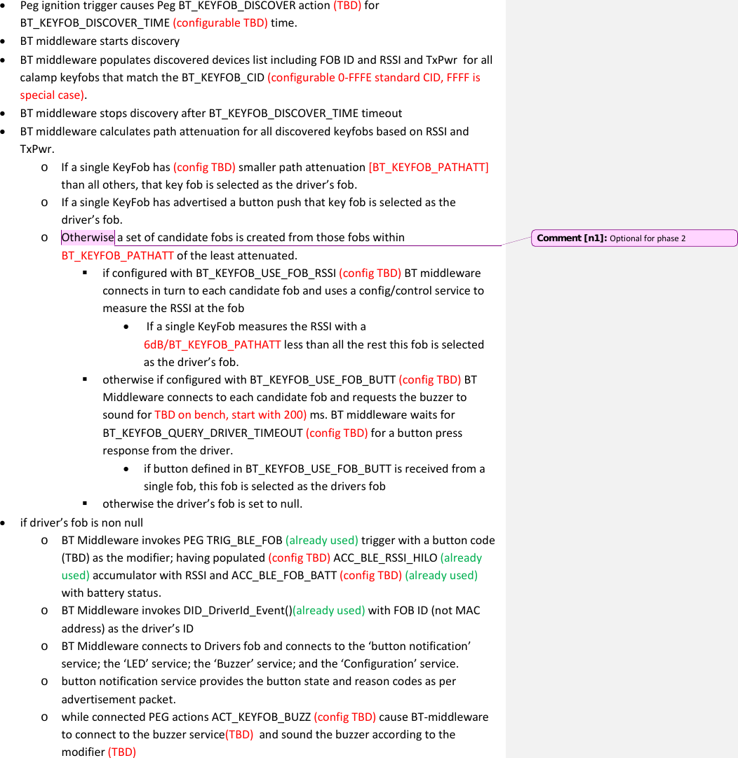 • Peg ignition trigger causes Peg BT_KEYFOB_DISCOVER action (TBD) for BT_KEYFOB_DISCOVER_TIME (configurable TBD) time. • BT middleware starts discovery • BT middleware populates discovered devices list including FOB ID and RSSI and TxPwr  for all calamp keyfobs that match the BT_KEYFOB_CID (configurable 0-FFFE standard CID, FFFF is special case). • BT middleware stops discovery after BT_KEYFOB_DISCOVER_TIME timeout • BT middleware calculates path attenuation for all discovered keyfobs based on RSSI and TxPwr.  o If a single KeyFob has (config TBD) smaller path attenuation [BT_KEYFOB_PATHATT] than all others, that key fob is selected as the driver’s fob. o If a single KeyFob has advertised a button push that key fob is selected as the driver’s fob. o Otherwise a set of candidate fobs is created from those fobs within BT_KEYFOB_PATHATT of the least attenuated.  if configured with BT_KEYFOB_USE_FOB_RSSI (config TBD) BT middleware connects in turn to each candidate fob and uses a config/control service to measure the RSSI at the fob •  If a single KeyFob measures the RSSI with a 6dB/BT_KEYFOB_PATHATT less than all the rest this fob is selected as the driver’s fob.  otherwise if configured with BT_KEYFOB_USE_FOB_BUTT (config TBD) BT Middleware connects to each candidate fob and requests the buzzer to sound for TBD on bench, start with 200) ms. BT middleware waits for BT_KEYFOB_QUERY_DRIVER_TIMEOUT (config TBD) for a button press response from the driver.  • if button defined in BT_KEYFOB_USE_FOB_BUTT is received from a single fob, this fob is selected as the drivers fob  otherwise the driver’s fob is set to null. • if driver’s fob is non null  o BT Middleware invokes PEG TRIG_BLE_FOB (already used) trigger with a button code (TBD) as the modifier; having populated (config TBD) ACC_BLE_RSSI_HILO (already used) accumulator with RSSI and ACC_BLE_FOB_BATT (config TBD) (already used)   with battery status.  o BT Middleware invokes DID_DriverId_Event()(already used) with FOB ID (not MAC address) as the driver’s ID o BT Middleware connects to Drivers fob and connects to the ‘button notification’ service; the ‘LED’ service; the ‘Buzzer’ service; and the ‘Configuration’ service. o button notification service provides the button state and reason codes as per advertisement packet. o while connected PEG actions ACT_KEYFOB_BUZZ (config TBD) cause BT-middleware to connect to the buzzer service(TBD)  and sound the buzzer according to the modifier (TBD)  Comment [n1]: Optional for phase 2 