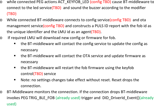 o while connected PEG actions ACT_KEYFOB_LED (config TBD) cause BT-middleware to connect to the led service(TBD)  and sound the buzzer according to the modifier (TBD)  o While connected BT-middleware connects to config service(config TBD)  and ota management service(config TBD) and constructs a PULS ID report with the fob id as the unique identifier and the LMU id as an agent(TBD). o  If required LMU will download new config or firmware for fob.  the BT-middleware will contact the config service to update the config as necessary  the BT-middleware will contact the OTA service and update firmware as necessary  the BT-middleware will restart the fob firmware using the keyfob control(TBD) service  Note: no settings changes take effect without reset. Reset drops the connection. o BT-Middleware monitors the connection. If the connection drops BT-middleware invokes PEG TRIG_BLE_FOB (already used) trigger and  DID_DriverId_Event()(already used)     