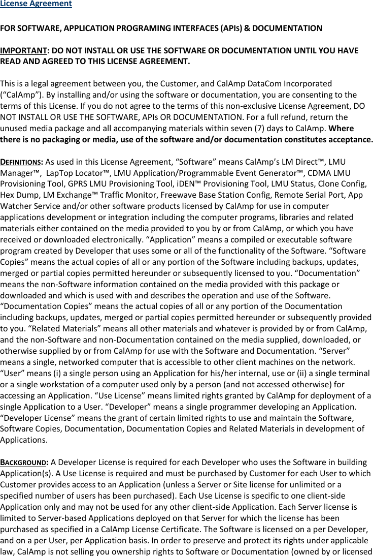 License Agreement  FOR SOFTWARE, APPLICATION PROGRAMING INTERFACES (APIS) &amp; DOCUMENTATION  IMPORTANT: DO NOT INSTALL OR USE THE SOFTWARE OR DOCUMENTATION UNTIL YOU HAVE READ AND AGREED TO THIS LICENSE AGREEMENT.  This is a legal agreement between you, the Customer, and CalAmp DataCom Incorporated (“CalAmp”). By installing and/or using the software or documentation, you are consenting to the terms of this License. If you do not agree to the terms of this non-exclusive License Agreement, DO NOT INSTALL OR USE THE SOFTWARE, APIs OR DOCUMENTATION. For a full refund, return the unused media package and all accompanying materials within seven (7) days to CalAmp. Where there is no packaging or media, use of the software and/or documentation constitutes acceptance.  DEFINITIONS: As used in this License Agreement, “Software” means CalAmp’s LM Direct™, LMU Manager™,  LapTop Locator™, LMU Application/Programmable Event Generator™, CDMA LMU Provisioning Tool, GPRS LMU Provisioning Tool, iDEN™ Provisioning Tool, LMU Status, Clone Config, Hex Dump, LM Exchange™ Traffic Monitor, Freewave Base Station Config, Remote Serial Port, App Watcher Service and/or other software products licensed by CalAmp for use in computer applications development or integration including the computer programs, libraries and related materials either contained on the media provided to you by or from CalAmp, or which you have received or downloaded electronically. “Application” means a compiled or executable software program created by Developer that uses some or all of the functionality of the Software. “Software Copies” means the actual copies of all or any portion of the Software including backups, updates, merged or partial copies permitted hereunder or subsequently licensed to you. “Documentation” means the non-Software information contained on the media provided with this package or downloaded and which is used with and describes the operation and use of the Software. “Documentation Copies” means the actual copies of all or any portion of the Documentation including backups, updates, merged or partial copies permitted hereunder or subsequently provided to you. “Related Materials” means all other materials and whatever is provided by or from CalAmp, and the non-Software and non-Documentation contained on the media supplied, downloaded, or otherwise supplied by or from CalAmp for use with the Software and Documentation. “Server” means a single, networked computer that is accessible to other client machines on the network. “User” means (i) a single person using an Application for his/her internal, use or (ii) a single terminal or a single workstation of a computer used only by a person (and not accessed otherwise) for accessing an Application. “Use License” means limited rights granted by CalAmp for deployment of a single Application to a User. “Developer” means a single programmer developing an Application. “Developer License” means the grant of certain limited rights to use and maintain the Software, Software Copies, Documentation, Documentation Copies and Related Materials in development of Applications.  BACKGROUND: A Developer License is required for each Developer who uses the Software in building Application(s). A Use License is required and must be purchased by Customer for each User to which Customer provides access to an Application (unless a Server or Site license for unlimited or a specified number of users has been purchased). Each Use License is specific to one client-side Application only and may not be used for any other client-side Application. Each Server license is limited to Server-based Applications deployed on that Server for which the license has been purchased as specified in a CalAmp License Certificate. The Software is licensed on a per Developer, and on a per User, per Application basis. In order to preserve and protect its rights under applicable law, CalAmp is not selling you ownership rights to Software or Documentation (owned by or licensed 