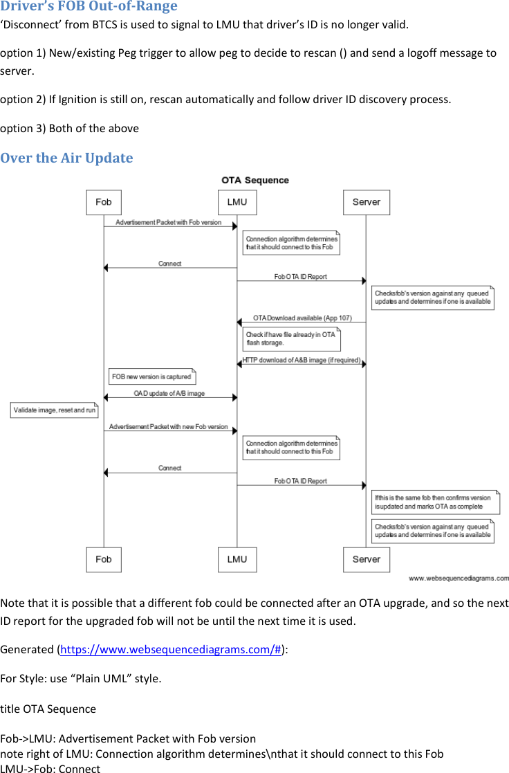 Driver’s FOB Out-of-Range ‘Disconnect’ from BTCS is used to signal to LMU that driver’s ID is no longer valid. option 1) New/existing Peg trigger to allow peg to decide to rescan () and send a logoff message to server. option 2) If Ignition is still on, rescan automatically and follow driver ID discovery process. option 3) Both of the above Over the Air Update  Note that it is possible that a different fob could be connected after an OTA upgrade, and so the next ID report for the upgraded fob will not be until the next time it is used. Generated (https://www.websequencediagrams.com/#): For Style: use “Plain UML” style.  title OTA Sequence  Fob-&gt;LMU: Advertisement Packet with Fob version note right of LMU: Connection algorithm determines\nthat it should connect to this Fob LMU-&gt;Fob: Connect 