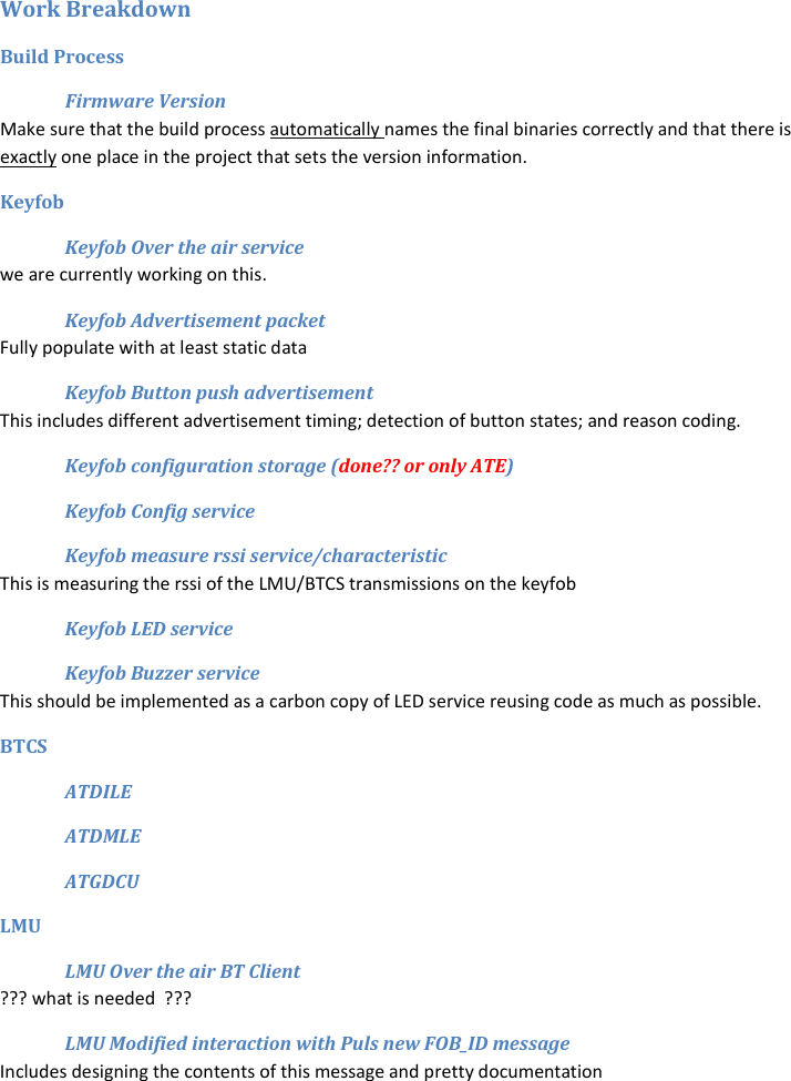 Work Breakdown Build Process Firmware Version Make sure that the build process automatically names the final binaries correctly and that there is exactly one place in the project that sets the version information.   Keyfob Keyfob Over the air service we are currently working on this. Keyfob Advertisement packet Fully populate with at least static data Keyfob Button push advertisement  This includes different advertisement timing; detection of button states; and reason coding. Keyfob configuration storage (done?? or only ATE) Keyfob Config service Keyfob measure rssi service/characteristic This is measuring the rssi of the LMU/BTCS transmissions on the keyfob Keyfob LED service Keyfob Buzzer service This should be implemented as a carbon copy of LED service reusing code as much as possible. BTCS ATDILE ATDMLE ATGDCU LMU LMU Over the air BT Client ??? what is needed  ??? LMU Modified interaction with Puls new FOB_ID message Includes designing the contents of this message and pretty documentation 