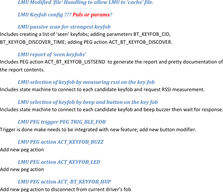 LMU Modified ‘file’ Handling to allow LMU to ‘cache’ file. LMU Keyfob config ??? Puls or params? LMU passive scan for strongest keyfob Includes creating a list of ‘seen’ keyfobs; adding parameters BT_KEYFOB_CID, BT_KEYFOB_DISCOVER_TIME; adding PEG action ACT_BT_KEYFOB_DISCOVER. LMU report of ‘seen keyfobs’ Includes PEG action ACT_BT_KEYFOB_LISTSEND  to generate the report and pretty documentation of the report contents. LMU selection of keyfob by measuring rssi on the key fob Includes state machine to connect to each candidate keyfob and request RSSI measurement. LMU selection of keyfob by beep and button on the key fob Includes state machine to connect to each candidate keyfob and beep buzzer then wait for response. LMU PEG trigger PEG TRIG_BLE_FOB Trigger is done make needs to be integrated with new feature; add new button modifier. LMU PEG action ACT_KEYFOB_BUZZ Add new peg action LMU PEG action ACT_KEYFOB_LED Add new peg action LMU PEG action ACT_ BT_KEYFOB_HUP Add new peg action to disconnect from current driver’s fob  