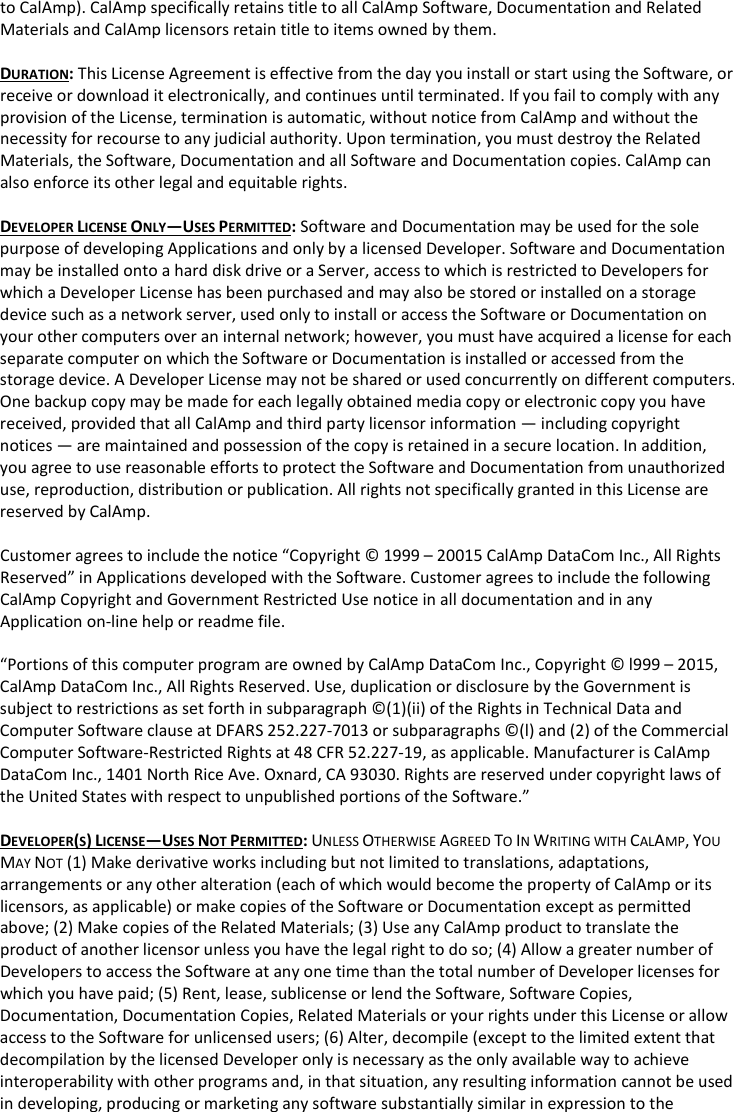 to CalAmp). CalAmp specifically retains title to all CalAmp Software, Documentation and Related Materials and CalAmp licensors retain title to items owned by them.  DURATION: This License Agreement is effective from the day you install or start using the Software, or receive or download it electronically, and continues until terminated. If you fail to comply with any provision of the License, termination is automatic, without notice from CalAmp and without the necessity for recourse to any judicial authority. Upon termination, you must destroy the Related Materials, the Software, Documentation and all Software and Documentation copies. CalAmp can also enforce its other legal and equitable rights.  DEVELOPER LICENSE ONLY—USES PERMITTED: Software and Documentation may be used for the sole purpose of developing Applications and only by a licensed Developer. Software and Documentation may be installed onto a hard disk drive or a Server, access to which is restricted to Developers for which a Developer License has been purchased and may also be stored or installed on a storage device such as a network server, used only to install or access the Software or Documentation on your other computers over an internal network; however, you must have acquired a license for each separate computer on which the Software or Documentation is installed or accessed from the storage device. A Developer License may not be shared or used concurrently on different computers. One backup copy may be made for each legally obtained media copy or electronic copy you have received, provided that all CalAmp and third party licensor information — including copyright notices — are maintained and possession of the copy is retained in a secure location. In addition, you agree to use reasonable efforts to protect the Software and Documentation from unauthorized use, reproduction, distribution or publication. All rights not specifically granted in this License are reserved by CalAmp.  Customer agrees to include the notice “Copyright © 1999 – 20015 CalAmp DataCom Inc., All Rights Reserved” in Applications developed with the Software. Customer agrees to include the following CalAmp Copyright and Government Restricted Use notice in all documentation and in any Application on-line help or readme file.  “Portions of this computer program are owned by CalAmp DataCom Inc., Copyright © l999 – 2015, CalAmp DataCom Inc., All Rights Reserved. Use, duplication or disclosure by the Government is subject to restrictions as set forth in subparagraph ©(1)(ii) of the Rights in Technical Data and Computer Software clause at DFARS 252.227-7013 or subparagraphs ©(l) and (2) of the Commercial Computer Software-Restricted Rights at 48 CFR 52.227-19, as applicable. Manufacturer is CalAmp DataCom Inc., 1401 North Rice Ave. Oxnard, CA 93030. Rights are reserved under copyright laws of the United States with respect to unpublished portions of the Software.”  DEVELOPER(S) LICENSE—USES NOT PERMITTED: UNLESS OTHERWISE AGREED TO IN WRITING WITH CALAMP, YOU MAY NOT (1) Make derivative works including but not limited to translations, adaptations, arrangements or any other alteration (each of which would become the property of CalAmp or its licensors, as applicable) or make copies of the Software or Documentation except as permitted above; (2) Make copies of the Related Materials; (3) Use any CalAmp product to translate the product of another licensor unless you have the legal right to do so; (4) Allow a greater number of Developers to access the Software at any one time than the total number of Developer licenses for which you have paid; (5) Rent, lease, sublicense or lend the Software, Software Copies, Documentation, Documentation Copies, Related Materials or your rights under this License or allow access to the Software for unlicensed users; (6) Alter, decompile (except to the limited extent that decompilation by the licensed Developer only is necessary as the only available way to achieve interoperability with other programs and, in that situation, any resulting information cannot be used in developing, producing or marketing any software substantially similar in expression to the 