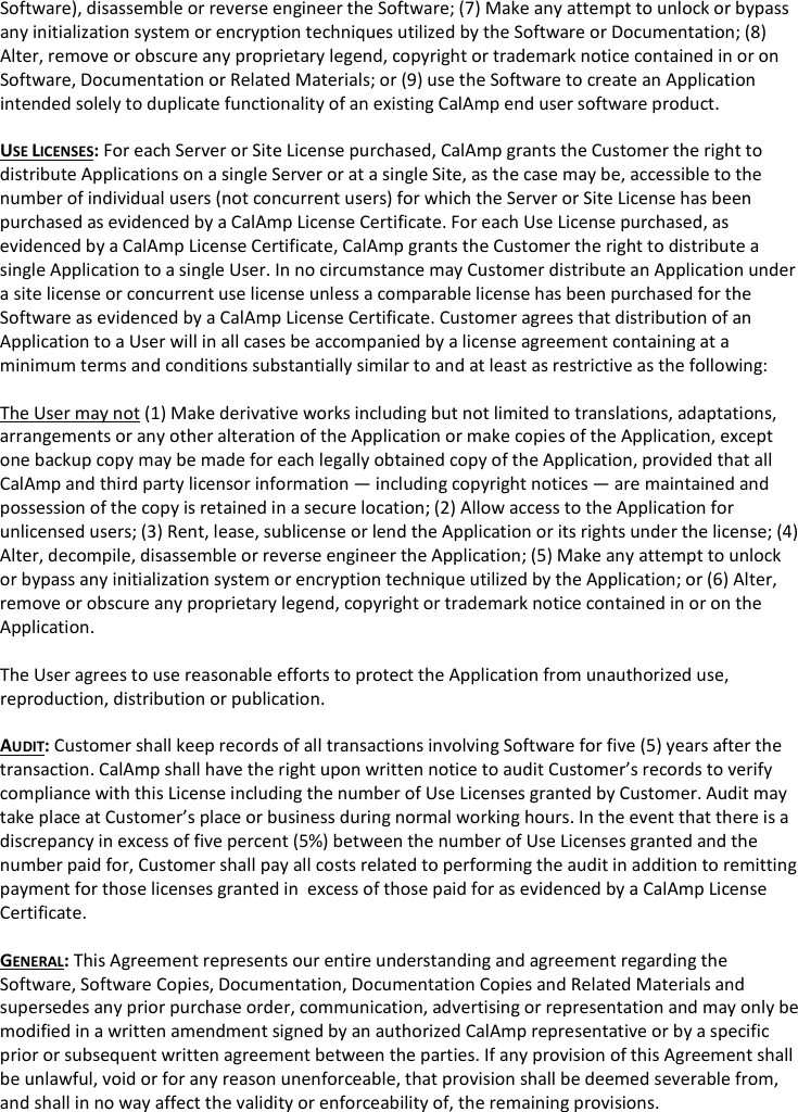 Software), disassemble or reverse engineer the Software; (7) Make any attempt to unlock or bypass any initialization system or encryption techniques utilized by the Software or Documentation; (8) Alter, remove or obscure any proprietary legend, copyright or trademark notice contained in or on Software, Documentation or Related Materials; or (9) use the Software to create an Application intended solely to duplicate functionality of an existing CalAmp end user software product.  USE LICENSES: For each Server or Site License purchased, CalAmp grants the Customer the right to distribute Applications on a single Server or at a single Site, as the case may be, accessible to the number of individual users (not concurrent users) for which the Server or Site License has been purchased as evidenced by a CalAmp License Certificate. For each Use License purchased, as evidenced by a CalAmp License Certificate, CalAmp grants the Customer the right to distribute a single Application to a single User. In no circumstance may Customer distribute an Application under a site license or concurrent use license unless a comparable license has been purchased for the Software as evidenced by a CalAmp License Certificate. Customer agrees that distribution of an Application to a User will in all cases be accompanied by a license agreement containing at a minimum terms and conditions substantially similar to and at least as restrictive as the following:  The User may not (1) Make derivative works including but not limited to translations, adaptations, arrangements or any other alteration of the Application or make copies of the Application, except one backup copy may be made for each legally obtained copy of the Application, provided that all CalAmp and third party licensor information — including copyright notices — are maintained and possession of the copy is retained in a secure location; (2) Allow access to the Application for unlicensed users; (3) Rent, lease, sublicense or lend the Application or its rights under the license; (4) Alter, decompile, disassemble or reverse engineer the Application; (5) Make any attempt to unlock or bypass any initialization system or encryption technique utilized by the Application; or (6) Alter, remove or obscure any proprietary legend, copyright or trademark notice contained in or on the Application.  The User agrees to use reasonable efforts to protect the Application from unauthorized use, reproduction, distribution or publication.  AUDIT: Customer shall keep records of all transactions involving Software for five (5) years after the transaction. CalAmp shall have the right upon written notice to audit Customer’s records to verify compliance with this License including the number of Use Licenses granted by Customer. Audit may take place at Customer’s place or business during normal working hours. In the event that there is a discrepancy in excess of five percent (5%) between the number of Use Licenses granted and the number paid for, Customer shall pay all costs related to performing the audit in addition to remitting payment for those licenses granted in  excess of those paid for as evidenced by a CalAmp License Certificate.  GENERAL: This Agreement represents our entire understanding and agreement regarding the Software, Software Copies, Documentation, Documentation Copies and Related Materials and supersedes any prior purchase order, communication, advertising or representation and may only be modified in a written amendment signed by an authorized CalAmp representative or by a specific prior or subsequent written agreement between the parties. If any provision of this Agreement shall be unlawful, void or for any reason unenforceable, that provision shall be deemed severable from, and shall in no way affect the validity or enforceability of, the remaining provisions.     